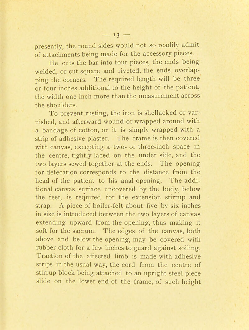 presently, the round sides would not so readily admit of attachments being made for the accessory pieces. He cuts the bar into four pieces, the ends being welded, or cut square and riveted, the ends overlap- ping the corners. The required length will be three or four inches additional to the height of the patient, the width one inch more than the measurement across the shoulders. To prevent rusting, the iron is shellacked or var- nished, and afterward wound or wrapped around with a bandage of cotton, or it is simply wrapped with a strip of adhesive plaster. The frame is then covered with canvas, excepting a two- or three-inch space in the centre, tightly laced on the under side, and the two layers sewed together at the ends. The opening for defecation corresponds to the distance from the head of the patient to his anal opening. The addi- tional canvas surface uncovered by the body, below the feet, is required for the extension stirrup and strap. A piece of boiler-felt about five by six inches in size is introduced between the two layers of canvas extending upward from the opening, thus making it soft for the sacrum. The edges of the canvas, both above and below the opening, may be covered with rubber cloth for a few inches to guard against soiling. Traction of the affected limb is made with adhesive strips in the usual way, the cord from the centre of stirrup block being attached to an upright steel piece slide on the lower end of the frame, of such height