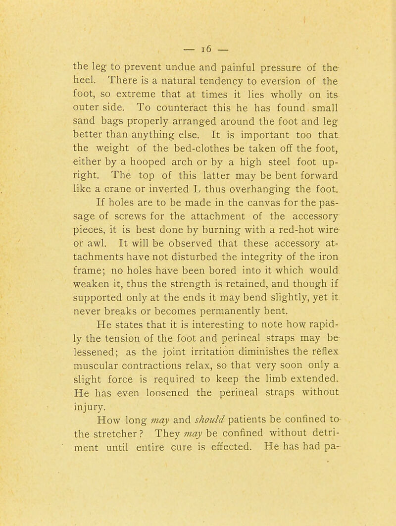 the leg to prevent undue and painful pressure of the- heel. There is a natural tendency to eversion of the foot, so extreme that at times it lies wholly on its outer side. To counteract this he has found small sand bags properly arranged around the foot and leg better than anything else. It is important too that the weight of the bed-clothes be taken off the foot, either by a hooped arch or by a high steel foot up- right. The top of this latter may be bent forward like a crane or inverted L thus overhanging the foot. If holes are to be made in the canvas for the pas- sage of screws for the attachment of the accessory pieces, it is best done by burning with a red-hot wire or awl. It will be observed that these accessory at- tachments have not disturbed the integrity of the iron frame; no holes have been bored into it which would weaken it, thus the strength is retained, and though if supported only at the ends it may bend slightly, yet it never breaks or becomes permanently bent. He states that it is interesting to note how rapid- ly the tension of the foot and perineal straps may be lessened; as the joint irritation diminishes the reflex muscular contractions relax, so that very soon only a slight force is required to keep the limb extended. He has even loosened the perineal straps without injury. How long 7nay and should patients be confined to the stretcher ? They may be confined without detri- ment until entire cure is effected. He has had pa-