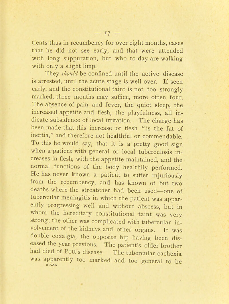 tients thus in recumbency for over eight months, cases that he did not see early, and that were attended with long suppuration, but who to-day are walking with only a slight limp. They should be confined until the active disease is arrested, until the acute stage is well over. If seen early, and the constitutional taint is not too strongly marked, three months may suffice, more often four. The absence of pain and fever, the quiet sleep, the increased appetite and flesh, the playfulness, all in- dicate subsidence of local irritation. The charge has been made that this increase of flesh  is the fat of inertia, and therefore not healthful or commendable. To this he would say, that it is a pretty good sign when a-patient with general or local tuberculosis in- creases in flesh, with the appetite maintained, and the normal functions of the body healthily performed. He has never known a patient to suffer injuriously from the recumbency, and has known of but two deaths where the streatcher had been used—one of tubercular meningitis in which the patient was appar- ently progressing well and without abscess, but in whom the hereditary constitutional taint was very strong; the other was complicated with tubercular in- volvement of the kidneys and other organs. It was double coxalgia, the opposite hip having been dis- eased the year previous. The patient's older brother had died of Pott's disease. The tubercular cachexia was apparently too marked and too general to be 2 AAA °