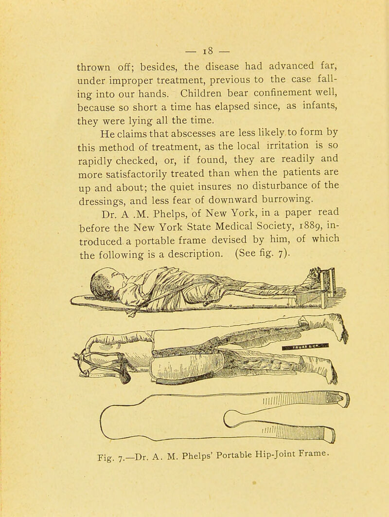 thrown of¥; besides, the disease had advanced far, under improper treatment, previous to the case fall- ing into our hands. Children bear confinement well, because so short a time has elapsed since, as infants, they were lying all the time. He claims that abscesses are less likely to form by this method of treatment, as the local irritation is so rapidly checked, or, if found, they are readily and more satisfactorily treated than when the patients are up and about; the quiet insures no disturbance of the dressings, and less fear of downward burrowing. Dr. A .M. Phelps, of New York, in a paper read before the New York State Medical Society, 1889, in- troduced a portable frame devised by him, of which the following is a description. (See fig. 7). Pig. 7—Dr. A. M. Phelps' Portable Hip-Joint Frame.