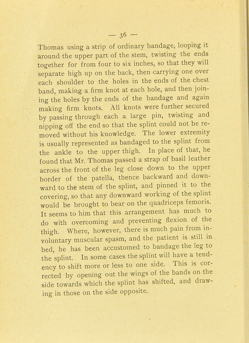 Thomas using a strip of ordinary bandage, looping it around the upper part of the stem, twisting the ends together for from four to six inches, so that they will separate high up on the back, then carrying one over each shoulder to the holes in the ends of the chest band, making a firm knot at each hole, and then join- ing the holes by the ends of the bandage and again making firm knots. All knots were further secured by passing through each a large pin, twisting and nipping off the end so that the splint could not be re- moved without his knowledge. The lower extremity is usually represented as bandaged to the splint from the ankle to the upper thigh. In place of that, he found that Mr. Thomas passed a strap of basil leather across the front of the leg close down to the upper border of the patella, thence backward and down- ward to the stem of the splint, and pinned it to the covering, so that any downward working of the splint would be brought to bear on the quadriceps femoris. It seems to him that this arrangement has much to do with overcoming and preventing flexion of the thigh. Where, however, there is much pain from in- voluntary muscular spasm, and the patient is still in bed, he has been accustomed to bandage the leg to the 'splint. In some cases the splint will have a tend- ency to shift more or less to one side. This is cor- rected by opening out the wings of the bands on the side towards which the splint has shifted, and draw- ing in those on the side opposite.