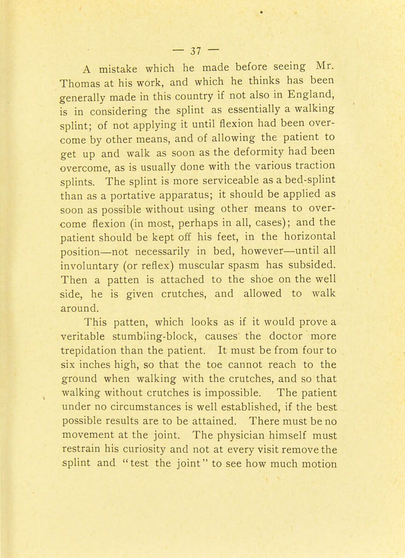 A mistake which he made before seeing Mr. Thomas at his work, and which he thinks has been generally made in this country if not also in England, is in considering the splint as essentially a walking splint; of not applying it until flexion had been over- come by other means, and of allowing the patient to get up and walk as soon as the deformity had been overcome, as is usually done with the various traction splints. The splint is more serviceable as a bed-splint than as a portative apparatus; it should be applied as soon as possible without using other means to over- come flexion (in most, perhaps in all, cases); and the patient should be kept off his feet, in the horizontal position—not necessarily in bed, however—until all involuntary (or reflex) muscular spasm has subsided. Then a patten is attached to the shoe on the well side, he is given crutches, and allowed to walk around. This patten, which looks as if it would prove a veritable stumbling-block, causes the doctor more trepidation than the patient. It must be from four to six inches high, so that the toe cannot reach to the ground when walking with the crutches, and so that walking without crutches is impossible. The patient tinder no circumstances is well established, if the best possible results are to be attained. There must be no movement at the joint. The physician himself must restrain his curiosity and not at every visit remove the splint and test the joint to see how much motion