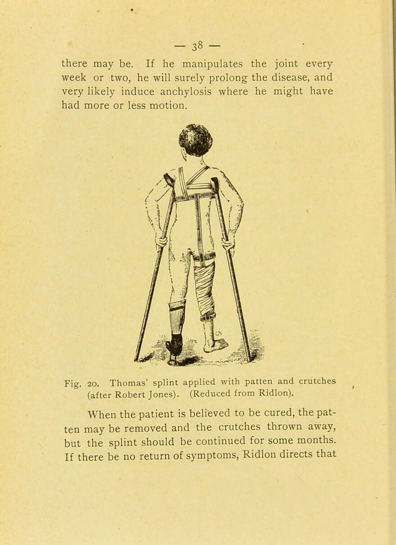 there may be. If he manipulates the joint every week or two, he will surely prolong the disease, and very likely induce anchylosis where he might have had more or less motion. Fig. 20. Thomas' splint applied with patten and crutches (after Robert Jones). (Reduced from Ridlon). When the patient is believed to be cured, the pat- ten may be removed and the crutches thrown away, but the splint should be continued for some months. If there be no return of symptoms, Ridlon directs that