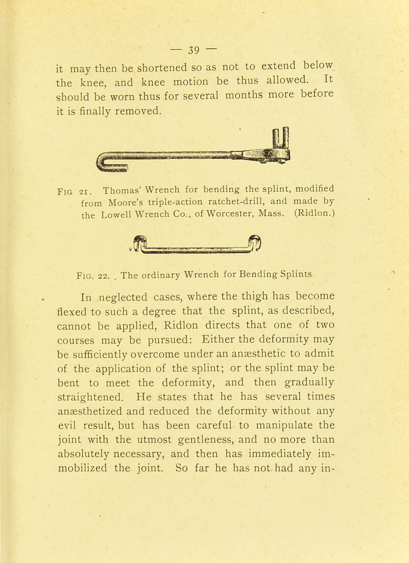— 2,9 — it may then be shortened so as not to extend below the knee, and knee motion be thus allowed. It should be worn thus for several months more before it is finally removed. Fig 21. Thomas'Wrench for bending the splint, modified from Moore's triple-action ratchet-drill, and made by the Lowell Wrench Co., of Worcester, Mass. (Ridlon.) Fig. 22. The ordinary Wrench for Bending Splints. In neglected cases, where the thigh has become flexed to such a degree that the splint, as described, cannot be applied, Ridlon directs that one of two courses may be pursued: Either the deformity may be sufficiently overcome under an anaesthetic to admit of the application of the splint; or the splint may be bent to meet the deformity, and then gradually straightened. He states that he has several times anaesthetized and reduced the deformity without any evil result, but has been careful to manipulate the joint with the utmost gentleness, and no more than absolutely necessary, and then has immediately im- mobilized the joint. So far he has not had any in-