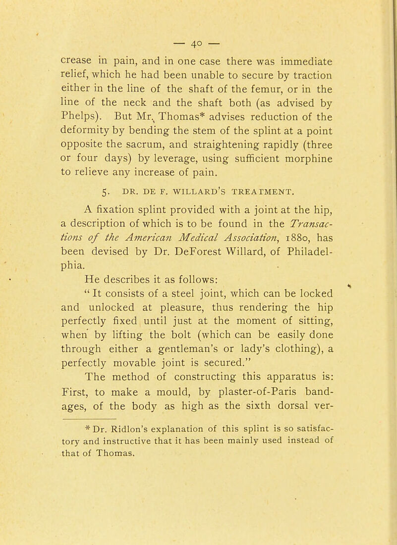 crease in pain, and in one case there was immediate relief, which he had been unable to secure by traction either in the line of the shaft of the femur, or in the line of the neck and the shaft both (as advised by Phelps). But Mr., Thomas* advises reduction of the deformity by bending the stem of the splint at a point opposite the sacrum, and straightening rapidly (three or four days) by leverage, using sufficient morphine to relieve any increase of pain. 5. DR. DE F. WILLARD's TREATMENT. A fixation splint provided with a joint at the hip, a description of which is to be found in the Transac- tions of the Aynerican Medical Association, 1880, has been devised by Dr. DeForest Willard, of Philadel- phia. He describes it as follows:  It consists of a steel joint, which can be locked and unlocked at pleasure, thus rendering the hip perfectly fixed until just at the moment of sitting, when by lifting the bolt (which can be easily done through either a gentleman's or lady's clothing), a perfectly movable joint is secured. The method of constructing this apparatus is: First, to make a mould, by plaster-of-Paris band- ages, of the body as high as the sixth dorsal ver- * Dr. Ridlon's explanation of this splint is so satisfac- tory and instructive that it has been mainly used instead of that of Thomas.
