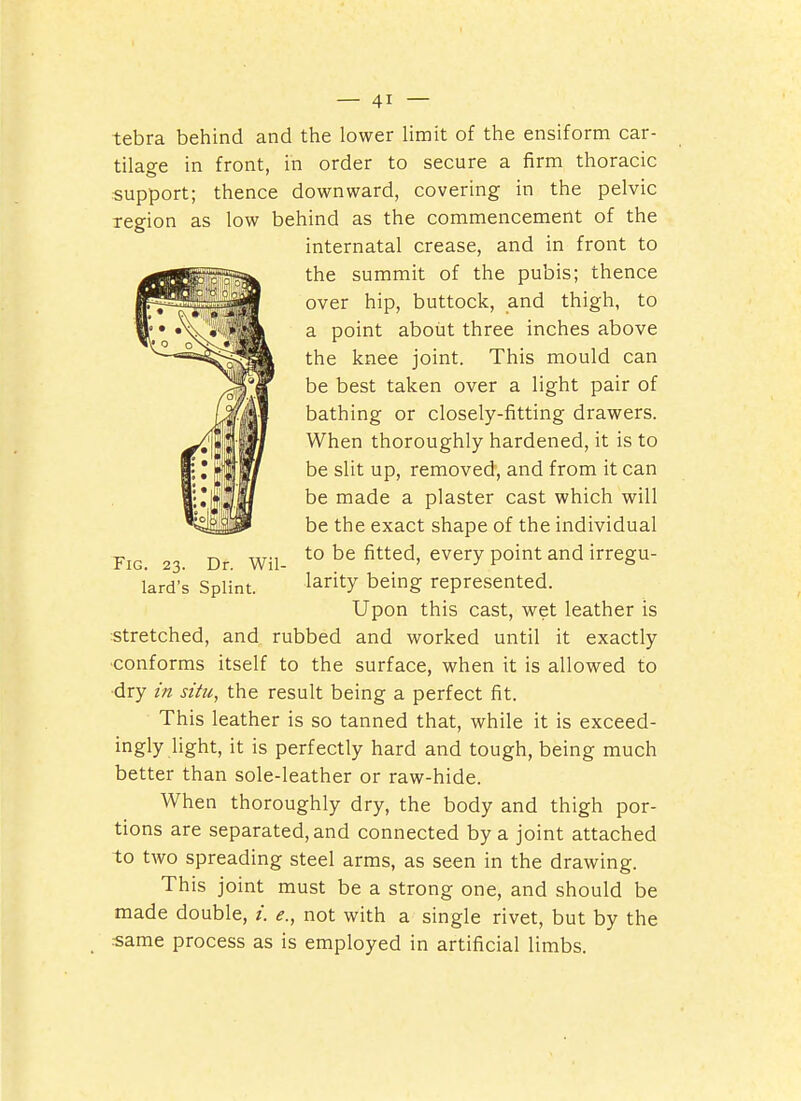 tebra behind and the lower limit of the ensiform car- tilage in front, in order to secure a firm thoracic support; thence downward, covering in the pelvic Tegion as low behind as the commencement of the internatal crease, and in front to the summit of the pubis; thence over hip, buttock, and thigh, to a point about three inches above the knee joint. This mould can be best taken over a light pair of bathing or closely-fitting drawers. When thoroughly hardened, it is to be slit up, removed*, and from it can be made a plaster cast which will be the exact shape of the individual tic. 23. Dr. wu- to be fitted, every point and irregu- lard's Splint. ^^rity being represented. Upon this cast, wet leather is stretched, and rubbed and worked until it exactly •conforms itself to the surface, when it is allowed to •dry in situ, the result being a perfect fit. This leather is so tanned that, while it is exceed- ingly light, it is perfectly hard and tough, being much better than sole-leather or raw-hide. When thoroughly dry, the body and thigh por- tions are separated, and connected by a joint attached to two spreading steel arms, as seen in the drawing. This joint must be a strong one, and should be made double, /. e., not with a single rivet, but by the same process as is employed in artificial limbs.