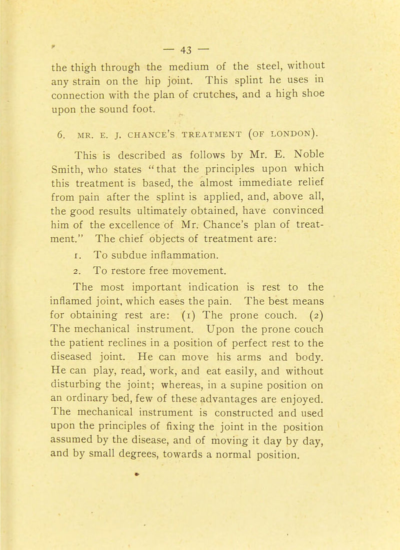 the thigh through the medium of the steel, without any strain on the hip joint. This splint he uses in connection with the plan of crutches, and a high shoe upon the sound foot. 6. MR. E. J. chance's treatment (OF LONDON). This is described as follows by Mr. E. Noble Smith, who states  that the principles upon which this treatment is based, the almost immediate relief from pain after the splint is applied, and, above all, the good results ultimately obtained, have convinced him of the excellence of Mr. Chance's plan of treat- ment. The chief objects of treatment are: 1. To subdue inflammation. 2. To restore free movement. The most important indication is rest to the inflamed joint, which eases the pain. The best means for obtaining rest are: (i) The prone couch. (2) The mechanical instrument. Upon the prone couch the patient reclines in a position of perfect rest to the diseased joint. He can move his arms and body. He can play, read, work, and eat easily, and without disturbing the joint; whereas, in a supine position on an ordinary bed, few of these advantages are enjoyed. The mechanical instrument is constructed and used upon the principles of fixing the joint in the position assumed by the disease, and of moving it day by da)^, and by small degrees, towards a normal position.