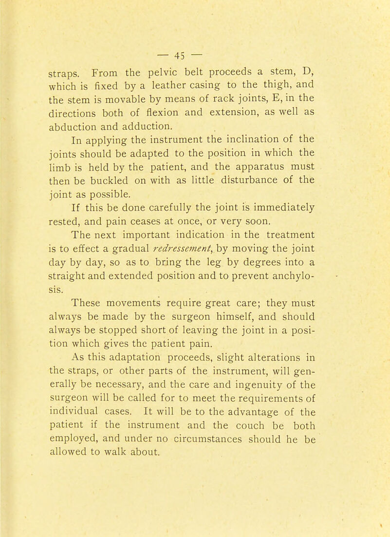 straps. From the pelvic belt proceeds a stem, D, which is fixed by a leather casing to the thigh, and the stem is movable by means of rack joints, E, in the directions both of flexion and extension, as well as abduction and adduction. In applying the instrument the inclination of the joints should be adapted to the position in which the limb is held by the patient, and the apparatus must then be buckled on with as little disturbance of the joint as possible. If this be done carefully the joint is immediately rested, and pain ceases at once, or very soon. The next important indication in the treatment is to effect a gradual redressement, hy moving the joint day by day, so as to bring the leg by degrees into a straight and extended position and to prevent anchylo- sis. These movements require great care; they must always be made by the surgeon himself, and should always be stopped short of leaving the joint in a posi- tion which gives the patient pain. As this adaptation proceeds, slight alterations in the straps, or other parts of the instrument, will gen- erally be necessary, and the care and ingenuity of the surgeon will be called for to meet the requirements of individual cases. It will be to the advantage of the patient if the instrument and the couch be both employed, and under no circumstances should he be allowed to walk about.