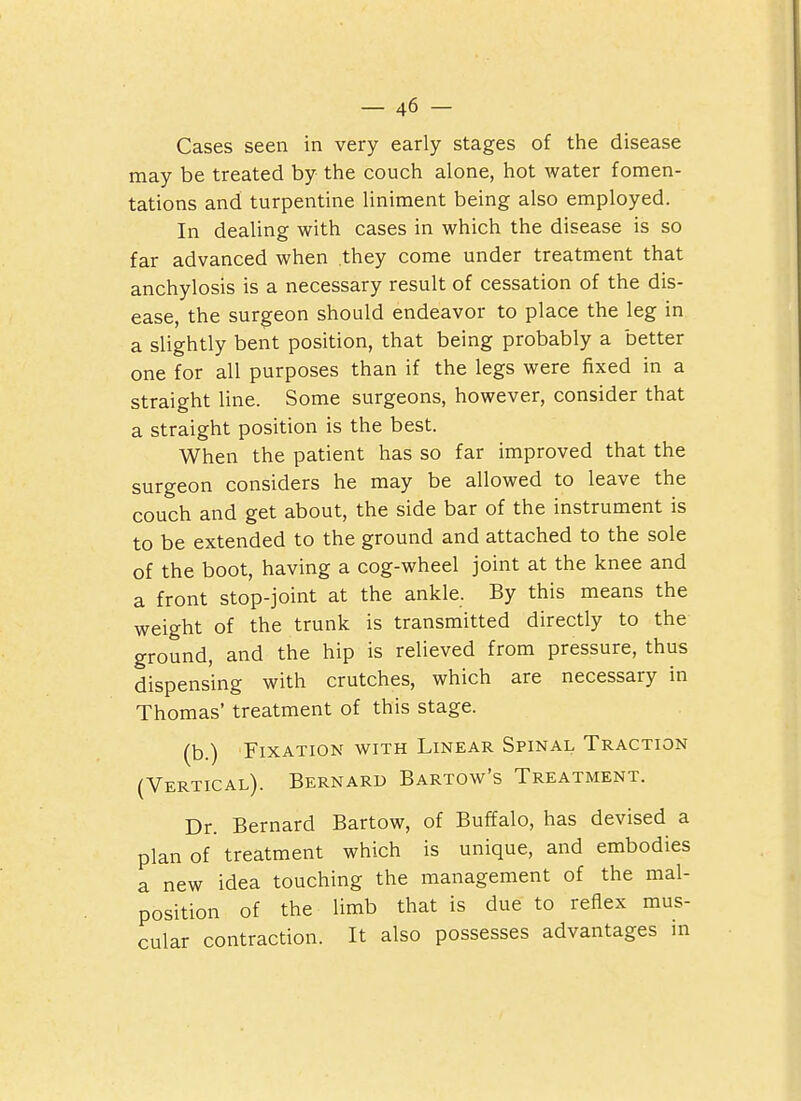Cases seen in very early stages of the disease may be treated by the couch alone, hot water fomen- tations and turpentine liniment being also employed. In dealing with cases in which the disease is so far advanced when they come under treatment that anchylosis is a necessary result of cessation of the dis- ease, the surgeon should endeavor to place the leg in a slightly bent position, that being probably a better one for all purposes than if the legs were fixed in a straight line. Some surgeons, however, consider that a straight position is the best. When the patient has so far improved that the surgeon considers he may be allowed to leave the couch and get about, the side bar of the instrument is to be extended to the ground and attached to the sole of the boot, having a cog-wheel joint at the knee and a front stop-joint at the ankle. By this means the weight of the trunk is transmitted directly to the ground, and the hip is relieved from pressure, thus dispensing with crutches, which are necessary in Thomas' treatment of this stage. (b.) Fixation with Linear Spinal Traction (Vertical). Bernard Bartow's Treatment. Dr. Bernard Bartow, of Buffalo, has devised a plan of treatment which is unique, and embodies a new idea touching the management of the mal- position of the limb that is due to reflex mus- cular contraction. It also possesses advantages in