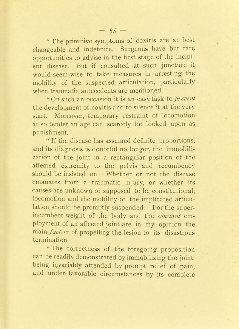  The primitive symptoms of coxitis are at best changeable and indefinite. Surgeons have but rare opportunities to advise in the first stage of the incipi- ent disease. But if consulted at such juncture it would seem wise to take measures in arresting the mobility of the suspected articulation, particularly when traumatic antecedents are mentioned.  On such an occasion it is an easy task to prevent the development of coxitis and to silence it at the very start. Moreover, temporary restraint of locomotion at so tender an age can scarcely be looked upon as punishment.  If the disease has assumed definite proportions, and its diagnosis is doubtful no longer, the immobili- zation of the joint in a rectangular position of the affected extremity to the pelvis and recumbency should be insisted on. Whether or not the disease emanates from a traumatic injury, or whether its causes are unknown or supposed to be constitutional, locomotion and the mobility of the implicated articu- lation should be promptly suspended. For the super- incumbent weight of the body and the constant em- ployment of an affected joint are in my opinion the vci^axv factors of propelling the lesion to its disastrous termination. The correctness of the foregoing proposition can be readily demonstrated by immobilizing the joint, being invariably attended by prompt relief of pain, and under favorable circumstances by its complete