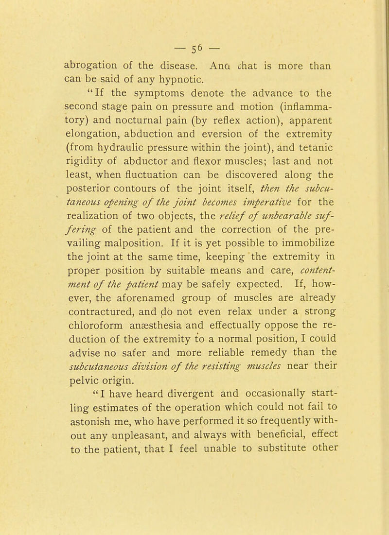 abrogation of the disease. Ana chat is more than can be said of any hypnotic. If the symptoms denote the advance to the second stage pain on pressure and motion (inflamma- tory) and nocturnal pain (by reflex action), apparent elongation, abduction and eversion of the extremity (from hydraulic pressure within the joint), and tetanic rigidity of abductor and flexor muscles; last and not least, when fluctuation can be discovered along the posterior contours of the joint itself, t/ien the subcu- taneous opening of the joint becomes imperative for the realization of two objects, the relief of unbearable suf- fering of the patient and the correction of the pre- vailing malposition. If it is yet possible to immobilize the joint at the same time, keeping the extremity in proper position by suitable means and care, content- ment of the patient may be safely expected. If, how- ever, the aforenamed group of muscles are already contractured, and do not even relax under a strong chloroform anaesthesia and effectually oppose the re- duction of the extremity to a normal position, I could advise no safer and more reliable remedy than the subcutaneous division of the resisting muscles near their pelvic origin.  I have heard divergent and occasionally start- ling estimates of the operation which could not fail to astonish me, who have performed it so frequently with- out any unpleasant, and always with beneficial, effect to the patient, that I feel unable to substitute other