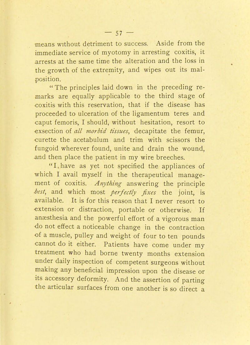 means without detriment to success. Aside from the immediate service of myotomy in arresting coxitis, it arrests at the same time the alteration and the loss in the growth of the extremity, and wipes out its mal- position.  The principles laid down in the preceding re- marks are equally applicable to the third stage of ■coxitis with this reservation, that if the disease has proceeded to ulceration of the ligamentum teres and caput femoris, I should, without hesitation, resort to •exsection of all morbid tissues, decapitate the femur, ■curette the acetabulum and trim with scissors the fungoid wherever found, unite and drain the wound, and then place the patient in my wire breeches. I.have as yet not specified the appliances of which I avail myself in the therapeutical manage- ment of coxitis. Anything answering the principle ■best, and which most perfectly fixes the joint, is available. It is for this reason that I never resort to ■extension or distraction, portable or otherwise. If anaesthesia and the powerful effort of a vigorous man •do not effect a noticeable change in the contraction •of a muscle, pulley and weight of four to ten pounds cannot do it either. Patients have come under my treatment who had borne twenty months extension under daily inspection of competent surgeons without making any beneficial impression upon the disease or its accessory deformity. And the assertion of parting the articular surfaces from one another is so direct a