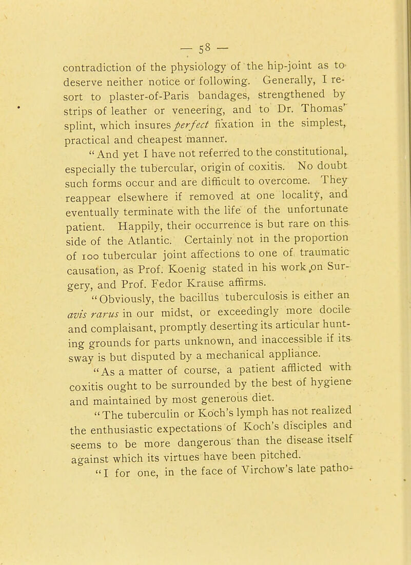 _ S8 - contradiction of the physiology of the hip-joint as to- deserve neither notice or following. Generally, I re- sort to plaster-of-Paris bandages, strengthened by strips of leather or veneering, and to Dr. Thomas' splint, which insures perfect fixation in the simplest, practical and cheapest manner.  And yet I have not referred to the constitutional,, especially the tubercular, origin of coxitis. No doubt such forms occur and are difficult to overcome. They reappear elsewhere if removed at one locality, and eventually terminate with the life of the unfortunate patient. Happily, their occurrence is but rare on this side of the Atlantic. Certainly not in the proportion of loo tubercular joint affections to one of traumatic causation, as Prof. Koenig stated in his work .on Sur- gery, and Prof. Fedor Krause affirms.  Obviously, the bacillus tuberculosis is either an avis rarus in our midst, or exceedingly more docile and complaisant, promptly deserting its articular hunt- ing grounds for parts unknown, and inaccessible if its sway is but disputed by a mechanical appliance. As a matter of course, a patient afflicted with coxitis ought to be surrounded by the best of hygiene and maintained by most generous diet. The tuberculin or Koch's lymph has not realized the enthusiastic expectations of Koch's disciples and seems to be more dangerous than the disease itself against which its virtues have been pitched.  I for one, in the face of Virchow's late patho-