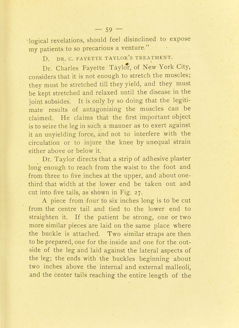 ■logical revelations, should feel disinclined to expose my patients to so precarious a venture. D. DR. C. FAYETTE TAYLOR's TREATMENT. Dr. Charles Fayette Taylo*, of New York City, considers that it is not enough to stretch the muscles; they must be stretched till they yield, and they must be kept stretched and relaxed until the disease in the joint subsides: It is only by so doing that the legiti- mate results of antagonizing the muscles can be claimed. He claims that the first important object is to seize the leg in such a manner as to exert against it an unyielding force, and not to interfere with the circulation or to injure the knee by unequaLstrain either above or below it. Dr. Taylor directs that a strip of adhesive plaster long enough to reach from the waist to the foot and from three to five inches at the upper, and about one- third that width at the lower end be taken out and cut into five tails, as shown in Fig. 27. A piece from four to six inches long is to be cut from the centre tail and tied to the lower end to straighten it. If the patient be strong, one or two more similar pieces are laid on the same place where the buckle is attached. Two similar straps are then to be prepared, one for the inside and one for the out- side of the leg and laid against the lateral aspects of the leg; the ends with the buckles beginning about two inches above the internal and external malleoli, and the center tails reaching the entire length of the