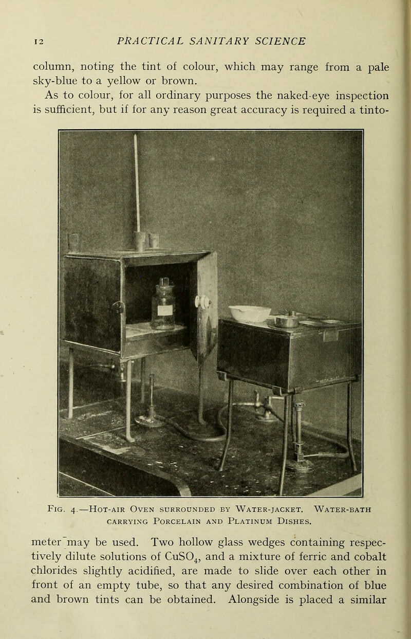 column, noting the tint of colour, which may range from a pale sky-blue to a yellow or brown. As to colour, for all ordinary purposes the naked-eye inspection is sufficient, but if for any reason great accuracy is required a tinto- Fig. 4.—Hot-air Oven surrounded by Water-jacket. Water-bath CARRYING Porcelain and Platinum Dishes. meter may be used. Two hollow glass wedges containing respec- tively dilute solutions of CuSO^, and a mixture of ferric and cobalt chlorides slightly acidified, are made to slide over each other in front of an empty tube, so that any desired combination of blue and brown tints can be obtained. Alongside is placed a similar