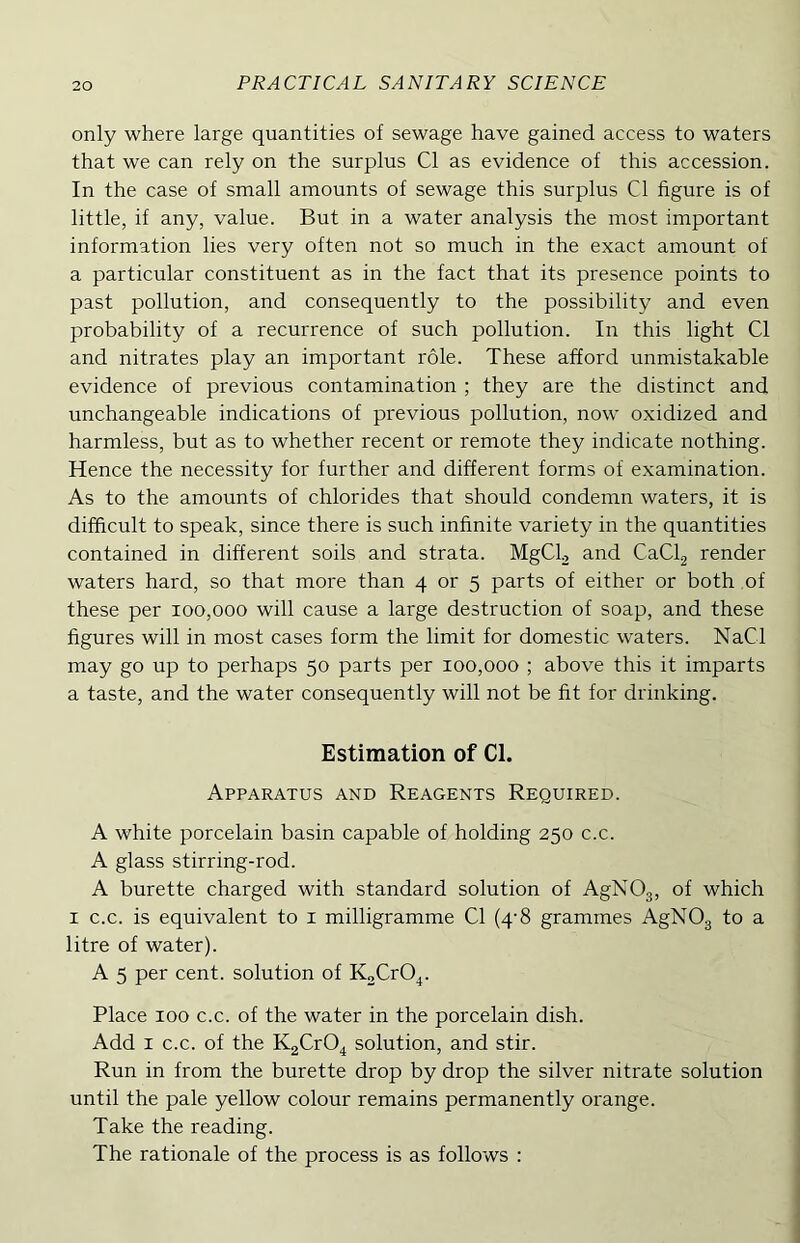 only where large quantities of sewage have gained access to waters that we can rely on the surplus Cl as evidence of this accession. In the case of small amounts of sewage this surplus Cl figure is of little, if any, value. But in a water analysis the most important information lies very often not so much in the exact amount of a particular constituent as in the fact that its presence points to past pollution, and consequently to the possibility and even probability of a recurrence of such pollution. In this light Cl and nitrates play an important role. These afford unmistakable evidence of previous contamination ; they are the distinct and unchangeable indications of previous pollution, now oxidized and harmless, but as to whether recent or remote they indicate nothing. Hence the necessity for further and different forms of examination. As to the amounts of chlorides that should condemn waters, it is difficult to speak, since there is such infinite variety in the quantities contained in different soils and strata. MgCh and CaCl.2 render waters hard, so that more than 4 or 5 parts of either or both of these per 100,000 will cause a large destruction of soap, and these figures will in most cases form the limit for domestic waters. NaCl may go up to perhaps 50 parts per 100,000 ; above this it imparts a taste, and the water consequently will not be fit for drinking. Estimation of Cl. Apparatus and Reagents Required. A white porcelain basin capable of holding 250 c.c. A glass stirring-rod. A burette charged with standard solution of AgNOg, of which I c.c. is equivalent to i milligramme Cl (4'8 grammes AgNOg to a litre of water). A 5 per cent, solution of KoCrO^. Place 100 c.c. of the water in the porcelain dish. Add I c.c. of the KgCrO^ solution, and stir. Run in from the burette drop by drop the silver nitrate solution until the pale yellow colour remains permanently orange. Take the reading. The rationale of the process is as follows :