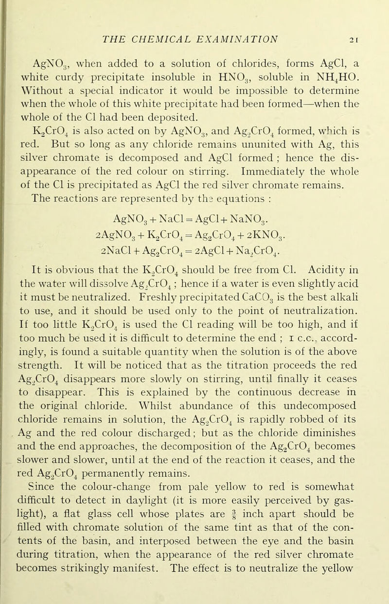 AgN03, when added to a solution of chlorides, forms AgCl, a white curdy precipitate insoluble in HNOg, soluble in NH4HO. Without a special indicator it would be impossible to determine when the whole of this white precipitate had been formed—when the whole of the Cl had been deposited. KoCrO^ is also acted on by AgNOg, and Ag^CrO^ formed, which is red. But so long as any chloride remains ununited with Ag, this silver chromate is decomposed and AgCl formed ; hence the dis- appearance of the red colour on stirring. Immediately the whole of the Cl is precipitated as AgCl the red silver chromate remains. The reactions are represented by the equations : AgNOg -I- NaCl = AgCl+ NaNOg. aAgNOg 4- K^CrO^ = AggCrO^ -1- 2KNO3. 2NaCl -h AgoCrO^ = 2AgCl-i- Na^CrO^. It is obvious that the KgCrO^ should be free from Cl. Acidity in the water will dissolve Ag^CrO^; hence if a water is even slightly acid it must be neutralized. Freshly precipitated CaCOg is the best alkali to use, and it should be used only to the point of neutralization. If too little KjCrO^ is used the Cl reading will be too high, and if too much be used it is difficult to determine the end ; i c.c.. accord- ingly, is found a suitable quantity when the solution is of the above strength. It will be noticed that as the titration proceeds the red AggCrO^ disappears more slowly on stirring, until finally it ceases to disappear. This is explained by the continuous decrease in the original chloride. Whilst abundance of this undecomposed chloride remains in solution, the Ag^CrO^ is rapidly robbed of its Ag and the red colour discharged; but as the chloride diminishes and the end approaches, the decomposition of the Ag2Cr04 becomes slower and slower, until at the end of the reaction it ceases, and the red Ag.gCrO^ permanently remains. Since the colour-change from pale yellow to red is somewhat difficult to detect in daylight (it is more easily perceived by gas- light), a flat glass cell whose plates are | inch apart should be filled with chromate solution of the same tint as that of the con- tents of the basin, and interposed between the eye and the basin during titration, when the appearance of the red silver chromate becomes strikingly manifest. The effect is to neutralize the yellow
