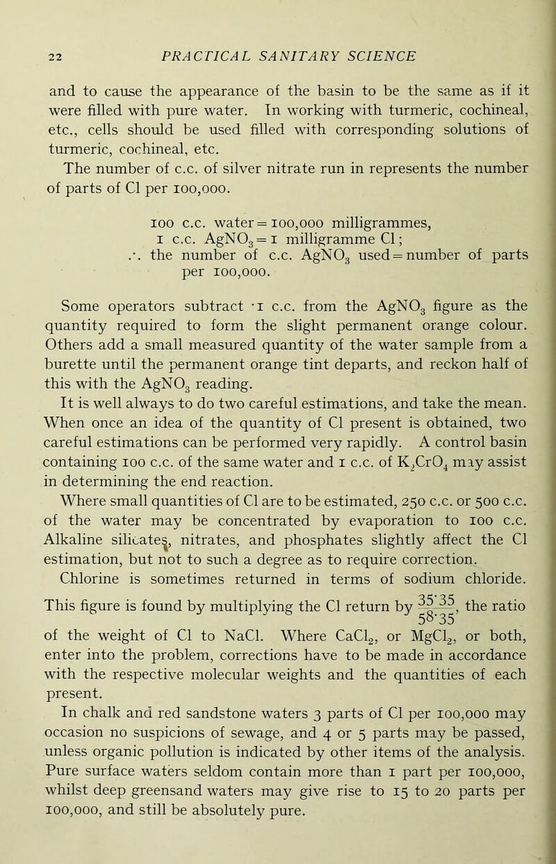 and to cause the appearance of the basin to be the same as if it were filled with pure water. In working with turmeric, cochineal, etc., cells should be used filled with corresponding solutions of turmeric, cochineal, etc. The number of c.c. of silver nitrate run in represents the number of parts of Cl per 100,000. 100 c.c. water = 100,000 milligrammes, I c.c. AgNOg=i milligramme Cl; .•. the number of c.c. AgNOg used = number of parts per 100,000. Some operators subtract -i c.c. from the AgNOg figure as the quantity required to form the slight permanent orange colour. Others add a small measured quantity of the water sample from a burette until the permanent orange tint departs, and reckon half of this with the AgNOg reading. It is well always to do two careful estimations, and take the mean. When once an idea of the quantity of Cl present is obtained, two careful estimations can be performed very rapidly. A control basin containing 100 c.c. of the same water and i c.c. of K^CrO^ may assist , in determining the end reaction. Where small quantities of Cl are to be estimated, 250 c.c. or 500 c.c. of the water may be concentrated by evaporation to 100 c.c. Alkaline silicate^, nitrates, and phosphates slightly affect the Cl estimation, but not to such a degree as to require correction. Chlorine is sometimes returned in terms of sodium chloride. This figure is found by multiplying the Cl return by ratio . of the weight of Cl to NaCl. Where CaClg, or MgClg, or both, ■ enter into the problem, corrections have to be made in accordance with the respective molecular weights and the quantities of each , present. In chalk and red sandstone waters 3 parts of Cl per 100,000 may occasion no suspicions of sewage, and 4 or 5 parts may be passed, 1 unless organic pollution is indicated by other items of the analysis. \ Pure surface waters seldom contain more than i part per 100,000, whilst deep greensand waters may give rise to 15 to 20 parts per ‘ 100,000, and still be absolutely pure. '