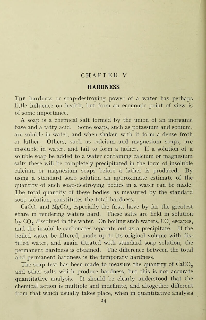 CHAPTER V HARDNESS The hardness or soap-destroying power of a water has perhaps little influence on health, but from an economic point of view is of some importance. A soap is a chemical salt formed by the union of an inorganic base and a fatty acid. Some soaps, such as potassium and sodium, are soluble in water, and when shaken with it form a dense froth or lather. Others, such as calcium and magnesium soaps, are insoluble in water, and fail to form a lather. If a solution of a soluble soap be added to a water containing calcium or magnesium salts these will be completely precipitated in the form of insoluble calcium or magnesium soaps before a lather is produced. By using a standard soap solution an approximate estimate of the quantity of such soap-destroying bodies in a water can be made. The total quantity of these bodies, as measured by the standard soap solution, constitutes the total hardness. CaCOg and MgCOg, especially the first, have by far the greatest share in rendering waters hard. These salts are held in solution by CO2 dissolved in the water. On boiling such waters, CO^ escapes, and the insoluble carbonates separate out as a precipitate. If the boiled water be Altered, made up to its original volume with dis- tilled water, and again titrated with standard soap solution, the permanent hardness is obtained. The difference between the total and permanent hardness is the temporary hardness. The soap test has been made to measure the quantity of CaCOg and other salts which produce hardness, but this is not accurate quantitative analysis. It should be clearly understood that the chemical action is multiple and indefinite, and altogether different from that which usually takes place, when in quantitative analysis