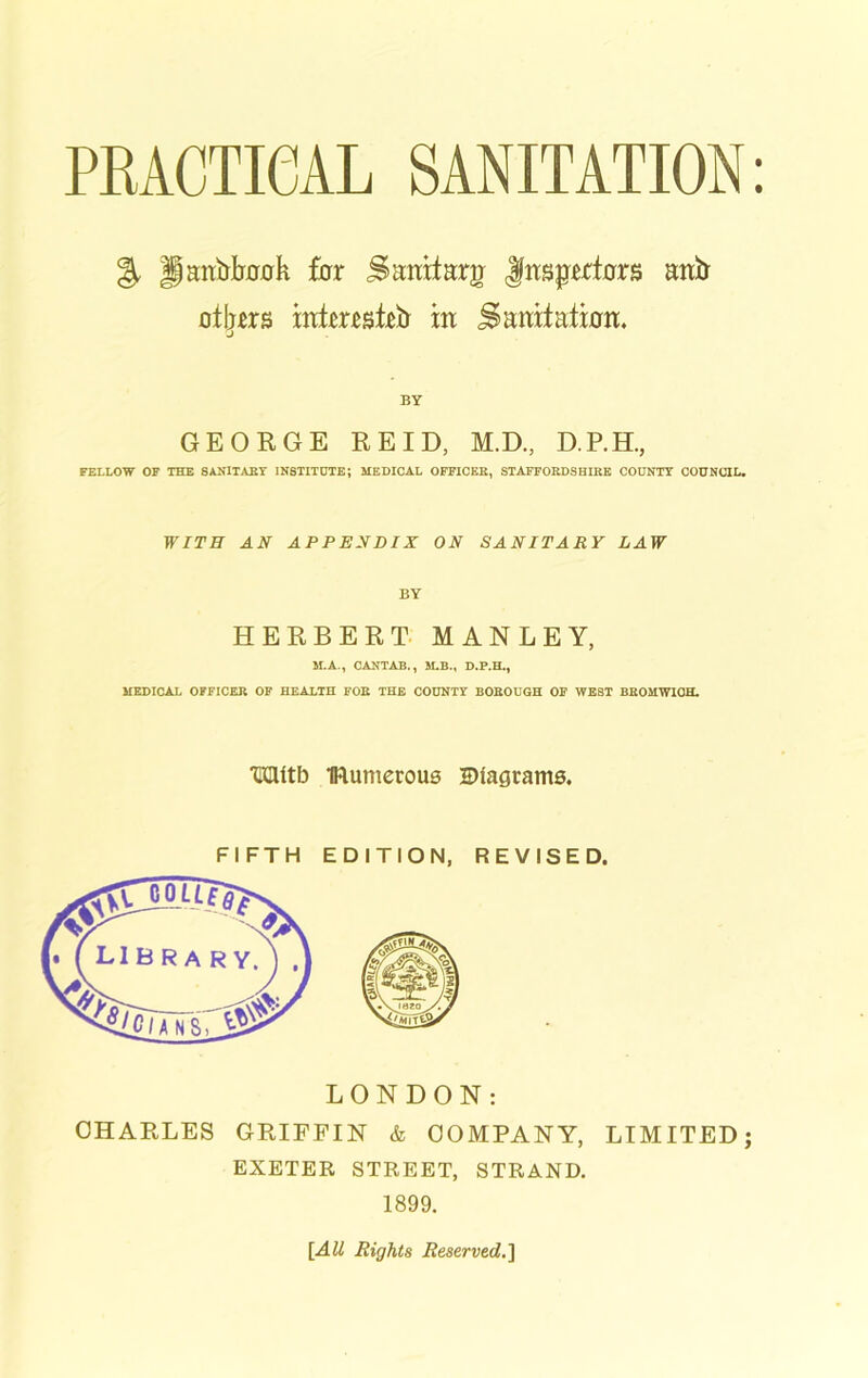 % Panfrtah for Sanitary Jfttsjpxtcrrs attfr afym mtemiPEr in Samtaimit. GEORGE REID, M.D., D.P.H., FELLOW OF THE SANITARY INSTITUTE; MEDICAL OFFICER, STAFFORDSHIRE COUNTY COUNCIL. WITH AN APPENDIX ON SANITARY LAW BY HERBERT MANLEY, M.A., CANTAB., M.B., D.P.H., MEDICAL OFFICER OF HEALTH FOR THE COUNTY BOROUGH OF WEST BROHWIOH. HClitb IRumerous ^Diagrams. FIFTH EDITION, REVISED. CHARLES GRIFFIN & COMPANY, LIMITED; EXETER STREET, STRAND. 1899. [All Rights Reserved.']