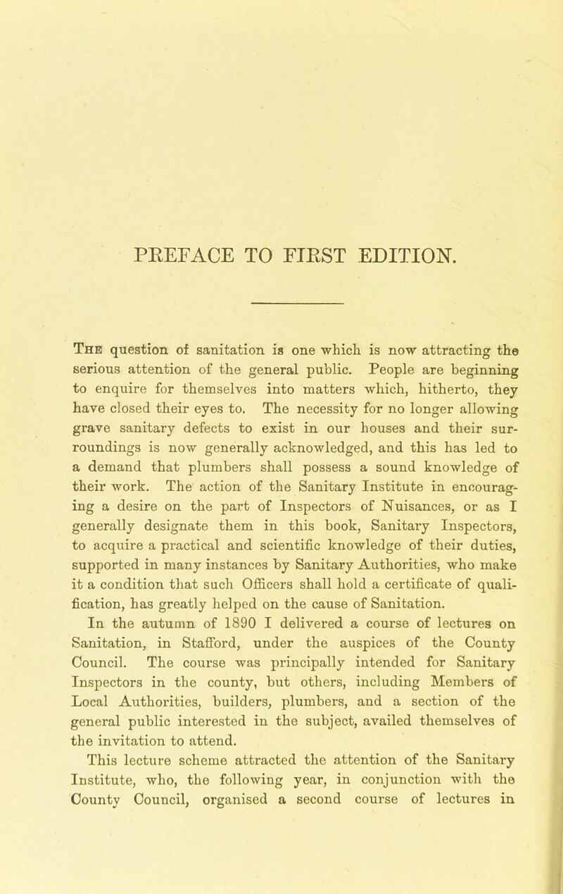 The question of sanitation is one which is now attracting the serious attention of the general public. People are beginning to enquire for themselves into matters which, hitherto, they have closed their eyes to. The necessity for no longer allowing grave sanitary defects to exist in our houses and their sur- roundings is now generally acknowledged, and this has led to a demand that plumbers shall possess a sound knowledge of their work. The action of the Sanitary Institute in encourag- ing a desire on the part of Inspectors of Nuisances, or as I generally designate them in this book, Sanitary Inspectors, to acquire a practical and scientific knowledge of their duties, supported in many instances by Sanitary Authorities, who make it a condition that such Officers shall hold a certificate of quali- fication, has greatly helped on the cause of Sanitation. In the autumn of 1890 I delivered a course of lectures on Sanitation, in Stafford, under the auspices of the County Council. The course was principally intended for Sanitary Inspectors in the county, but others, including Members of Local Authorities, builders, plumbers, and a section of the general public interested in the subject, availed themselves of the invitation to attend. This lecture scheme attracted the attention of the Sanitary Institute, who, the following year, in conjunction with the County Council, organised a second course of lectures in