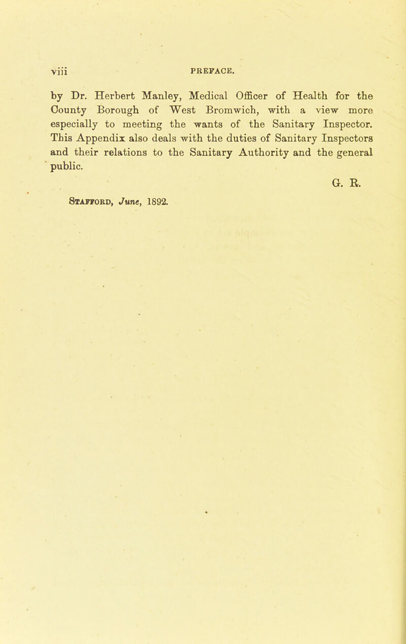 by Dr. Herbert Manley, Medical Officer of Health for the County Borough of West Bromwich, with a view more especially to meeting the wants of the Sanitary Inspector. This Appendix also deals with the duties of Sanitary Inspectors and their relations to the Sanitary Authority and the general public. G. R. Stafford, June, 1892.