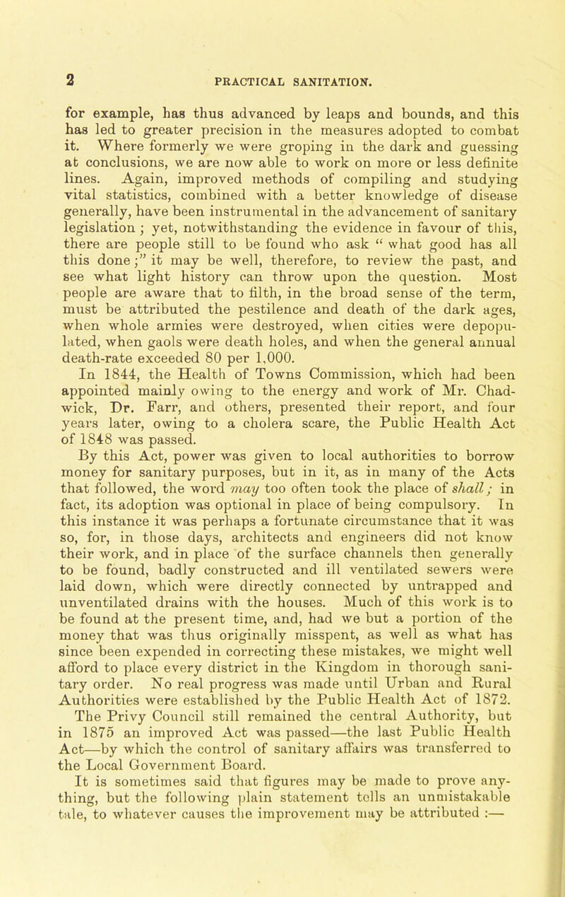 for example, has thus advanced by leaps and bounds, and this has led to greater precision in the measures adopted to combat it. Where formerly we were groping in the dark and guessing at conclusions, we are now able to work on more or less definite lines. Again, improved methods of compiling and studying vital statistics, combined with a better knowledge of disease generally, have been instrumental in the advancement of sanitary legislation ; yet, notwithstanding the evidence in favour of this, there are people still to be found who ask “ what good has all this doneit may be well, therefore, to review the past, and see what light history can throw upon the question. Most people are aware that to filth, in the broad sense of the term, must be attributed the pestilence and death of the dark ages, when whole armies were destroyed, when cities were depopu- lated, when gaols were death holes, and when the general annual death-rate exceeded 80 per 1,000. In 1844, the Health of Towns Commission, which had been appointed mainly owing to the energy and work of Mr. Chad- wick, Dr. Farr, and others, presented their report, and four years later, owing to a cholera scare, the Public Health Act of 1848 was passed. By this Act, power was given to local authorities to borrow money for sanitary purposes, but in it, as in many of the Acts that followed, the word may too often took the place of shall; in fact, its adoption was optional in place of being compulsory. In this instance it was perhaps a fortunate circumstance that it was so, for, in those days, architects and engineers did not know their work, and in place of the surface channels then generally to be found, badly constructed and ill ventilated sewers were laid down, which were directly connected by untrapped and unventilated drains with the houses. Much of this work is to be found at the present time, and, had we but a portion of the money that was thus originally misspent, as well as what has since been expended in correcting these mistakes, we might well afford to place every district in the Kingdom in thorough sani- tary order. No real progress was made until Urban and Rural Authorities were established by the Public Health Act of 1872. The Privy Council still remained the central Authority, but in 1875 an improved Act was passed—the last Public Health Act—by which the control of sanitary affairs was transferred to the Local Government Board. It is sometimes said that figures may be made to prove any- thing, but the following plain statement tolls an unmistakable tale, to whatever causes the improvement may be attributed :—