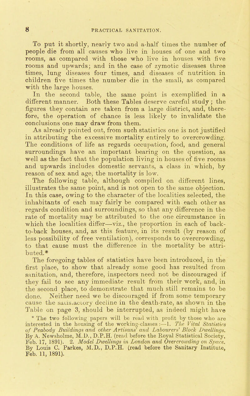 To put it shortly, nearly two and a-half times the number of people die from all causes who live in houses of one and two rooms, as compared with those who live in houses with live rooms and upwards; and in the case of zymotic diseases three times, lung diseases four times, and diseases of nutrition in children five times the number die in the small, as compared with the large houses. In the second table, the same point is exemplified in a different manner. Both these Tables deserve careful study ; the figures they contain are taken from a large district, and, there- fore, the operation of chance is less likely to invalidate the conclusions one may draw from them. As already pointed out, from such statistics one is not justified in attributing the excessive mortality entirely to overcrowding. The conditions of life as regards occupation, food, and general surroundings have an important bearing on the question, as well as the fact that the population living in houses of five rooms and upwards includes domestic servants, a class in which, by reason of sex and age, the mortality is low. The following table, although compiled on different lines, illustrates the same point, and is not open to the same objection. In this case, owing to the character of the localities selected, the inhabitants of each may fairly be compared with each other as regards condition and surroundings, so that any difference in the rate of mortality may be attributed to the one circumstance in which the localities differ—viz., the proportion in each of back- to-back houses, and, as this feature, in its result (by reason of less possibility of free ventilation), corresponds to overcrowding, to that cause must the difference in the mortality be attri- buted.* The foregoing tables of statistics have been introduced, in the first place, to show that already some good has resulted from sanitation, and, therefore, inspectors need not be discouraged if they fail to see any immediate result from their work, and, in the second place, to demonstrate that much still remains to be done. Neither need we be discouraged if from some temporary cause the satis,actory decline in the death-rate, as shown in the Table on page 3, should be interrupted, as indeed might have * The two following papers will be read with profit by those who are interested in the housing of the working-classes :—1. The Vital Statistics of Peabody Buildings and other Artisans’ and Labourers’ Block Dwellings. By A. Newsholme, M.D., D.P.H. (read before the Royal Statistical Society, Feb. 17, 1891). 2. Model Dwellings in London and Overcrowding on Space. By Louis C. Parkes, M.D., D.P.H. (read before the Sanitary Institute, Feb. 11, 1891).