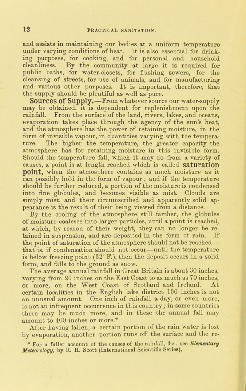 and assists in maintaining our bodies at a uniform temperature under varying conditions of heat. It is also essential for drink- ing purposes, for cooking, and for personal and household cleanliness. By the community at large it is required for public baths, for water-closets, for flushing sewers, for the cleansing of streets, for use of animals, and for manufacturing and various other purposes. It is important, therefore, that the supply should be plentiful as well as pure. Sources of Supply.—From whatever source our water-supply may be obtained, it is dependent for replenishment upon the rainfall. From the surface of the land, rivers, lakes, and oceans, evaporation takes place through the agency of the sun’s heat, and the atmosphere has the power of retaining moisture, in the form of invisible vapour, in quantities varying with the tempera- ture. The higher the temperature, the greater capacity the atmosphere has for retaining moisture in this invisible form. Should the temperature fall, which it may do from a variety of causes, a point is at length reached which is called saturation point, when the atmosphere contains as much moisture as it can possibly hold in the form of vapour; and if the temperature should be further reduced, a portion of the moisture is coudensed into fine globules, and becomes visible as mist. Clouds are simply mist, and their circumscribed and apparently solid ap- pearance is the result of their being viewed from a distance. By the cooling of the atmosphere still farther, the globules of moisture coalesce into larger particles, until a point is reached, at which, by reason of their weight, they can no longer be re- tained in suspension, and are deposited in the form of rain. If the point of saturation of the atmosphere should not be reached— that is, if condensation should not occur—until the temperature is below freezing point (32° F.), then the deposit occurs in a solid form, and falls to the ground as snow. The average annual rainfall in Great Britain is about 30 inches, varying from 20 inches on the East Coast to as much as 70 inches, or more, on the West Coast of Scotland and Ireland. At certain localities in the English lake district 150 inches is not an unusual amount. One inch of rainfall a day, or even more, is not an infrequent occurrence in this country; in some countries there may be much more, and in these the annual fall may amount to 400 inches or more.* After having fallen, a certain portion of the rain water is lost by evaporation, another portion runs off the surface and the re- * For a fuller account of the causes of the rainfall, &c., see Elementary Meteorology, by It. H. Scott (International Scientific Series).