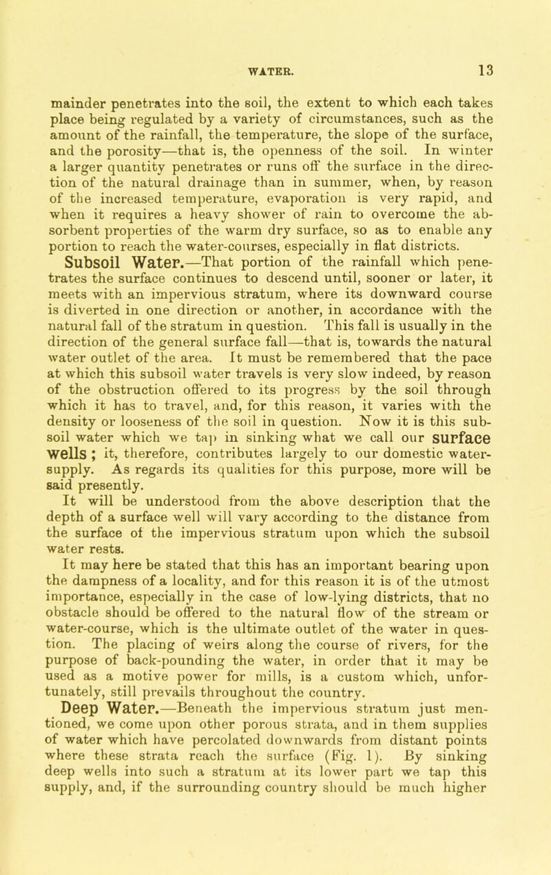 mainder penetrates into the soil, the extent to which each takes place being regulated by a variety of circumstances, such as the amount of the rainfall, the temperature, the slope of the surface, and the porosity—that is, the openness of the soil. In winter a larger quantity penetrates or runs off’ the surface in the direc- tion of the natural drainage than in summer, when, by reason of the increased temperature, evaporation is very rapid, and when it requires a heavy shower of rain to overcome the ab- sorbent properties of the warm dry surface, so as to enable any portion to reach the water-courses, especially in flat districts. Subsoil Water.—That portion of the rainfall which pene- trates the surface continues to descend until, sooner or later, it meets with an impervious stratum, where its downward course is diverted in one direction or another, in accordance with the natural fall of the stratum in question. This fall is usually in the direction of the general surface fall—that is, towards the natural water outlet of the area. It must be remembered that the pace at which this subsoil water travels is very slow indeed, by reason of the obstruction offered to its progress by the soil through which it has to travel, and, for this reason, it varies with the density or looseness of the soil in question. Now it is this sub- soil water which we tap in sinking what we call our surface Wells ; it, therefore, contributes largely to our domestic water- supply. As regards its qualities for this purpose, more will be said presently. It will be understood from the above description that the depth of a surface well will vary according to the distance from the surface of the impervious stratum upon which the subsoil water rests. It may here be stated that this has an important bearing upon the dampness of a locality, and for this reason it is of the utmost importance, especially in the case of low-lying districts, that no obstacle should be offered to the natural flow of the stream or water-course, which is the ultimate outlet of the water in ques- tion. The placing of weirs along the course of rivers, for the purpose of back-pounding the water, in order that it may be used as a motive power for mills, is a custom which, unfor- tunately, still prevails throughout the country. Deep Water.—Beneath the impervious stratum just men- tioned, we come upon other porous strata, and in them supplies of water which have percolated downwards from distant points where these strata reach the surface (Fig. 1). By sinking deep wells into such a stratum at its lower part we tap this supply, and, if the surrounding country should be much higher