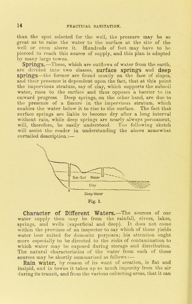 than the spot selected for the well, the pressure may be 30 great as to raise the water to the surface at the site of the well or even above it. Hundreds of feet may have to be pierced to reach this source of supply, and this plan is adopted by many large towns. Spring’s.—These, which are outflows of water from the earth, are divided into two classes, surface springs and deep springs—the former are found mostly on the face of slopes, and their presence is dependent upon the fact, that at this point the impervious stratum, say of clay, which supports the subsoil water, rises to the surface and thus opposes a barrier to its onward progress. Deep springs, on the other hand, are due to the presence of a fissure in the impervious stratum, which enables the water below it to rise to the surface. The fact that surface springs are liable to become dry after a long interval without rain, while deep springs are nearly always permanent, will, therefore, be easily understood. Tiie following sketch will assist the reader in understanding the above somewhat curtailed description:— Character of Different Waters.—The sources of our water supply then may be from the rainfall, rivers, lakes, springs, and wells (superficial and deep). It does not come within the province of an inspector to say which of these yields water best suited for domestic purposes; his attention ought more especially to be directed to the risks of contamination to which water may be exposed during storage and distribution. The natural characteristics of the water from each of these sources may be shortly summarised as follows :— Rain water, by reason of its want of aeration, is flat and insipid, and in towns it takes up so much impurity from the air during its transit, and from the various collecting areas, that it can