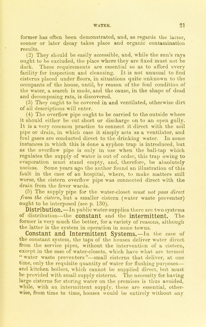 former has often been demonstrated, and, as regards the laiter, sooner or later decay takes place and organic contamination results. (2) They should be easily accessible, and, while the sun’s rays ought to be excluded, the place where they are iixed must not be dark. These requirements are essential so as to afford every facility for inspection and cleansing. It is not unusual to tind cisterns placed under floors, in situations quite unknown to the occupants of the house, until, by reason of the foul condition of the water, a search is made, and the cause, in the shape of dead and decomposing rats, is discovered. (3) They ought to be covered in and ventilated, otherwise dirt of all descriptions will enter. (4) The overflow pipe ought to be carried to the outside where it should either be cut short or discharge on to an open gully. It is a very common practice to connect it direct with the soil pipe or drain, in which case it simply acts as a ventilator, and foul gases are conducted direct to the drinking water. In some instances in which this is done a syphon trap is introduced, but as the overflow pipe is only in use when the ball-tap which regulates the supply of water is out of order, this trap owing to evaporation must stand empty, and, therefore, be absolutely useless. Some years ago the author found an illustration of this fault in the case of an hospital, where, to make matters still worse, the cistern overflow pipe was connected direct with the drain from the fever wards. (5) The supply pipe for the water-closet must not pass direct from the cistern, but a smaller cistern (water waste preventer) ought to be interposed (see p. 130). Distribution.—In public water-supplies there are two systems of distribution—the constant and the intermittent. The former is very much the better, for a variety of reasons, although the latter is the system in operation in some towns. Constant and Intermittent Systems.—In the case of the constant system, the taps of the houses deliver water direct from the service pipes, without the intervention of a cistern, except in the case of water-closets, which have what are termed “water waste preventers”—small cisterns that deliver, at one time, only the requisite quantity of water for flushing purposes— and kitchen boilers, which cannot be supplied direct, but must be provided with small supply cisterns. The necessity for having large cisterns for storing water on the premises is thus avoided, while, with an intermittent supply, these are essential, other- wise, from time to time, houses would be entirely without any