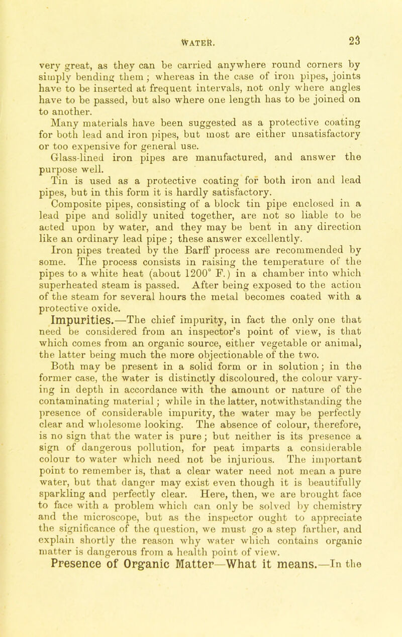 very great, as they can be carried anywhere round corners by simply bending them; whei’eas in the case of iron pipes, joints have to be inserted at frequent intervals, not only where angles have to be passed, but also where one length has to be joined on to anothei'. Many materials have been suggested as a protective coating for both lead and iron pipes, but most are either unsatisfactory or too expensive for general use. Glass-lined iron pipes are manufactured, and answer the purpose well. Tin is used as a protective coating for both iron and lead pipes, but in this form it is hardly satisfactory. Composite pipes, consisting of a block tin pipe enclosed in a lead pipe and solidly united together, are not so liable to be acted upon by water, and they may be bent in any direction like an ordinary lead pipe; these answer excellently. Iron pipes treated by the BarfF process are recommended by some. The process consists in raising the temperature of the pipes to a white heat (about 1200° F.) in a chamber into which superheated steam is passed. After being exposed to the action of the steam for several hours the metal becomes coated with a protective oxide. Impurities.—The chief impurity, in fact the only one that need be considered from an inspector’s point of view, is that which comes from an organic source, either vegetable or animal, the latter being much the more objectionable of the two. Both may be present in a solid form or in solution; in the former case, the water is distinctly discoloured, the colour vary- ing in depth in accordance with the amount or nature of the contaminating material; while in the latter, notwithstanding the presence of considerable impurity, the water may be perfectly clear and wholesome looking. The absence of colour, therefore, is no sign that the water is pure; but neither is its presence a sign of dangerous pollution, for peat imparts a considerable colour to water which need not be injurious. The important point to remember is, that a clear water need not mean a pure water, but that danger may exist even though it is beautifully sparkling and perfectly clear. Here, then, we are brought face to face with a problem which can only be solved by chemistry and the microscope, but as the inspector ought to appreciate the significance of the question, we must go a step farther, and explain shortly the reason why water which contains organic matter is dangerous from a health point of view. Presence of Organic Matter—What it means.—In the