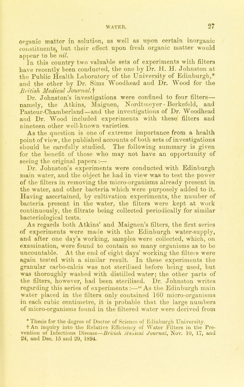 Organic matter in solution, as well as upon certain inorganic constituents, but their effect upon fresh organic matter would appear to be nil. In this country two valuable sets of experiments with filters have recently been conducted, the one by Dr. H. H. Johnston at the Public Health Laboratory of the University of Edinburgh,* and the other by Dr. Sims Woodhead and Dr. Wood for the British Medical Journal.f Dr. Johnston’s investigations were confined to four filters— namely, the Atkins, Maignen, Nordtmeyer - Berkefeld, and Pasteur-Chamberland—and the investigations of Dr. Woodhead and Dr. Wood included experiments with these filters and nineteen other well-known varieties. As the question is one of extreme importance from a health point of view, the published accounts of both sets of investigations should be carefully studied. The following summary is given for the benefit of those who may not have an opportunity of seeing the original papers :— Dr. Johnston’s experiments were conducted with Edinburgh main water, and the object he had in view was to test the power of the filters in removing the micro-organisms already present in the water, and other bacteria which were purposely added to it. Having ascertained, by cultivation experiments, the number of bacteria present in the water, the filters were kept at work continuously, the filtrate being collected periodically for similar bacteriological tests. As regards both Atkins’ and Maignen’s filters, the first series of experiments were made with the Edinburgh water-supply, and after one day’s working, samples were collected, which, on examination, were found to contain so many organisms as to be uncountable. At the end of eight days’ working the filters were again tested with a similar result. In these experiments the granular carbo-calcis was not sterilised before being used, but was thoroughly washed with distilled water; the other parts of the filters, however, had been sterilised. Dr. Johnston writes regarding this series of experiments :—“As the Edinburgh main water placed in the filters only contained 160 micro-organisms in each cubic centimetre, it is probable that the large numbers of micro-organisms found in the filtered water were derived from * Thesis for the degree of Doctor of Science of Edinburgh University. t An inquiry into the Relative Efficiency of Water Filters in the Pre- vention of Infectious Disease—British Jleuicai Journal, Nov. 10, 17, and 24, and Dec. 15 and 29, 1894.