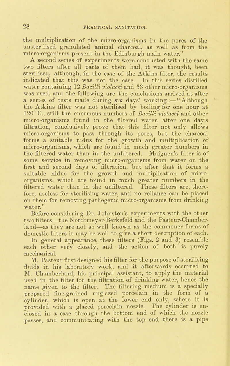 the multiplication of the micro-organisms in the pores of the unstenlised granulated animal charcoal, as well as from the micro-organisms present in the Edinburgh main water.” A second series of experiments were conducted with the same two filters after all parts of them had, it was thought, been sterilised, although, in the case of the Atkins filter, the results indicated that this was not the case. In this series distilled water containing 12 Bacilli violacei and 33 other micro-organisms was used, and the following are the conclusions arrived at after a series of tests made during six days’ working:—“Although the Atkins filter was not sterilised by boiling for one hour at 120° 0., still the enormous numbers of Bacilli violacei and other micro-organisms found in the filtered water, after one day’s filtration, conclusively prove that this filter not only allows micro-organisms to pass through its pores, but the charcoal forms a suitable nidus for the growth and multiplication of micro-organisms, which are found in much greater numbers in the filtered water than in the unfiltered. Maignen’s filter is of some service in removing micro-organisms from water on the first and second days of filtration, but after that it forms a suitable nidus for the growth and multiplication of micro- organisms, which are found in much greater numbers in the filtered water than in the unfiltered. These filters are, there- fore, useless for sterilising water, and no reliance can be placed on them for removing pathogenic micro-organisms from drinking water.” Before considering Dr. Johnston’s experiments with the other two filters—the Nordtmeyer-Berkefeld and the Pasteur-Chamber- land—as they are not so well knoyn as the commoner forms of domestic filters it may be well to give a short description of each. In general appearance, these filters (Figs. 2 and 3) resemble each other very closely, and the action of both is purely mechanical. M. Pasteur first designed his filter for the purpose of sterilising fluids in his laboratory work, and it afterwards occurred to M. Chamberland, his principal assistant, to apply the material used in the filter for the filtration of drinking water, hence the name given to the filter. The filtering medium is a specially prepared fine-grained unglazed porcelain in the form of a cylinder, which is open at the lower end only, where it is provided with a glazed porcelain nozzle. The cylinder is en- closed in a case through the bottom end of which the nozzle passes, and communicating with the top end there is a pipe