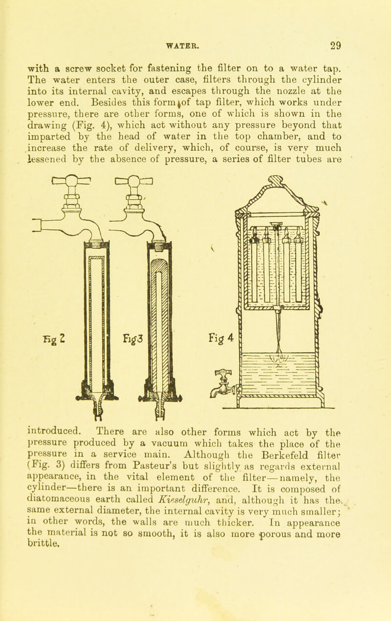 with a screw socket for fastening the filter on to a water tap. The water enters the outer case, filters through the cylinder into its internal cavity, and escapes through the nozzle at the lower end. Besides this form ^of tap filter, which works under pressure, there are other forms, one of which is shown in the drawing (Fig. 4), which act without any pressure beyond that imparted by the head of water in the top chamber, and to increase the rate of delivery, which, of course, is very much lessened by the absence of pressure, a series of filter tubes are introduced. There are also other forms which act by the pressure produced by a vacuum which takes the place of the pressure in a service main. Although the Berkefeld filter (Fig. 3) differs from Pasteur’s but slightly as regards external appearance, in the vital element of the filter—namely, the cylinder—there is an important difference. It is composed of diatomaceous earth called Kiwelguhr, and, although it has the. same external diameter, the internal cavity is very much smaller; in other words, the walls are much thicker. In appearance the material is not so smooth, it is also more porous and more brittle.
