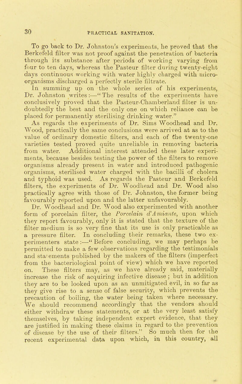 To go back to Dr. Johnston’s experiments, he proved that the Berkefeld filter was not proof against the penetration of bacteria through its substance after periods of working varying from four to ten days, whereas the Pasteur filter during twenty-eight days continuous working with water highly charged with micro- organisms discharged a perfectly sterile filtrate. In summing up on the whole series of his experiments, Dr. Johnston writes:—“The results of the experiments have conclusively proved that the Pasteur-Chamberland filter is un- doubtedly the best and the only one on which reliance can be placed for permanently sterilising drinking water ” As regards the experiments of Dr. Sims Woodhead and Dr. Wood, practically the same conclusions were arrived at as to the value of ordinary domestic filters, and each of the twenty-one varieties tested proved quite unreliable in removing bacteria from water. Additional interest attended these later experi- ments, because besides testing the power of the filters to remove organisms already present in water and introduced pathogenic organisms, sterilised water charged with the bacilli of cholera and typhoid was used. As regards the Pasteur and Berkefeld filters, the experiments of Dr. Woodhead and Dr. Wood also practically agree with those of Dr. Johnston, the former being favourably reported upon and the latter unfavourably. Dr. Woodhead and Dr. Wood also experimented with another form of porcelain filter, the Porcelain d'Amiante, upon which they report favourably, only it is stated that the texture of the filter medium is so very fine that its use is only practicable as a pressure filter. In concluding their remarks, these two ex- perimenters state :—“ Before concluding, we may perhaps be permitted to make a few observations regarding the testimonials and statements published by the makers of the filters (imperfect from the bacteriological point of view) which we have reported on. These filters may, as we have already said, materially increase the risk of acquiring infective disease ; but in addition they are to be looked upon as an unmitigated evil, in so far as they give rise to a sense of false security, which prevents the precaution of boiling, the water being taken where necessary. We should recommend accordingly that the vendors should either withdraw these statements, or at the very least satisfy themselves, by taking independent expert evidence, that they are justified in making these claims in regard to the prevention of disease bv the use of their filters.” So much then for the recent experimental data upon which, in this country, all