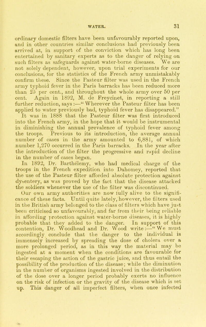 ordinary domestic filters have been unfavourably reported upon, and in other countries similar conclusions had previously been arrived at, in support of the conviction which has long been entertained by sanitary experts as to the danger of relying on such filters as safeguards against water-borne diseases. We are not solely dependent, however, upon trial experiments for our conclusions, for the statistics of the French army unmistakably confirm these. Since the Pasteur filter was used in the French army typhoid fever in the Paris barracks has been reduced more than 25 per cent., and throughout the whole army over 50 per cent. Again in 1892, M. de Freycinet, in reporting a still further reduction, says :—“ Wherever the Pasteur filter has been applied to water previously bad, typhoid fever has disappeared.” It was in 1888 that the Pasteur filter was first introduced into the French army, in the hope that it would be instrumental in diminishing the annual prevalence of typhoid fever among the troops. Previous to its introduction, the average annual number of cases in the army amounted to 6,881, of which number 1,270 occurred in the Paris barracks. In the year after the introduction of the filter the progressive and rapid decline in the number of cases began. In 1892, Dr. Barthelemy, who had medical charge of the troops in the French expedition into Dahomey, reported that the use of the Pasteur filter afforded absolute protection against dysentery, as was proved by the fact that the disease attacked the soldiers whenever the use of the filter was discontinued. Our own army authorities are now lully alive to the signifi- cance of these facts. Until quite lately, however, the filters used in the British army belonged to the class of filters which have just been criticised so unfavourably, and far from their being reliable in affording protection against water-borne diseases, it is highly probable that they added to the danger. In support of this contention, Dr. Woodhead and Dr. Wood write:—“We must accordingly conclude that the danger to the individual is immensely increased by spreading the dose of cholera over a more prolonged period, as in this way the material may be ingested at a moment when the conditions are favourable for their escaping the action of the gastric juice, and thus entail the possibility of the production of the disease; while the diminution in the number of organisms ingested involved in the distribution of the dose over a longer period probably exerts no influence on the risk of infection or the gravity of the disease which is set up. This danger of all imperfect filters, when once infected