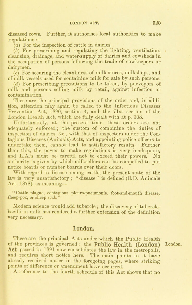 diseased cows. Further, it authorises local authorities to make regulations :— (a) For the inspection of cattle in dairies. (b) For prescribing and regulating the lighting, ventilation, cleansing, drainage, and water-supply of dairies and cowsheds in the occupation of persons following the trade of cowkeepers or dairymen. (c) For securing the cleanliness of milk-stores, milkshops, and of milk-vessels used for containing milk for sale by such persons. (d) For prescribing precautions to be taken, by purveyors of milk and persons selling milk by retail, against infection or contamination. These are the principal provisions of the order and, in addi- tion, attention may again be called to the Infectious Diseases Prevention Act, 1890, section 4, and the 71st section of the London Health Act, which are fully dealt with at p. 308. Unfortunately, at the present time, these orders are not adequately enforced; the custom of combining the duties of inspection of dairies, ifcc., with that of inspectors under the Con- tagious Diseases (Animals) Acts, and appointing police officers to undertake them, cannot lead to satisfactory results. Further than this, the power to make regulations is very inadequate, and L.A.’s must be careful not to exceed their powers. No authority is given by which milksellers can be compelled to put notice boards or number boards over their doors. With regard to disease among cattle, the present state of the law is very unsatisfactory; “disease” is defined (O.D. Animals Act, 1878), as meaning— “Cattle plague, contagious pleuro-pneumonia, foot-and-mouth disease, sheep-pox, or sheep scab.” Modern science would add tubercle ; the discovery of tubercle- bacilli in milk has rendered a further extension of the definition very necessary. London. These are the principal Acts under which the Public Health of the provinces is governed: the Public Health (London) Act passed in 1891 now consolidates the law in the metropolis, and requires short notice here. The main points in it have already received notice in the foregoing pages, where striking points of difference or amendment have occurred. A reference to the fourth schedule of this Act shows that no London.