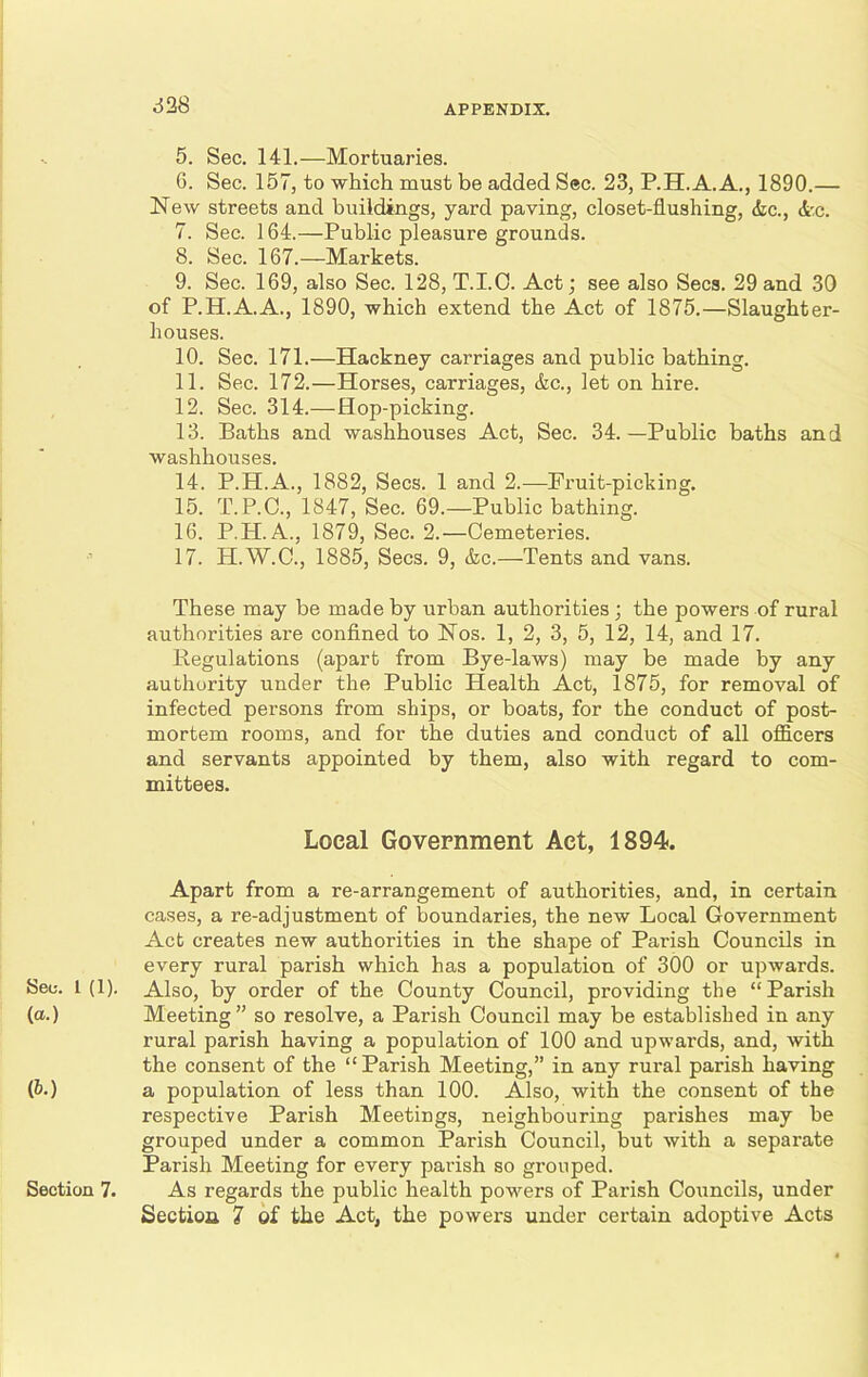 •. 5. Sec. 141.—Mortuaries. 6. Sec. 157, to which must be added Sec. 23, P.H.A. A., 1890.— New streets and buildings, yard paving, closet-flushing, &c., <fcc. 7. Sec. 164.—Public pleasure grounds. 8. Sec. 167.—Markets. 9. Sec. 169, also Sec. 128, T.I.C. Act; see also Secs. 29 and 30 of P.H.A.A., 1890, which extend the Act of 1875.—Slaughter- houses. 10. Sec. 171.—Hackney carriages and public bathing. 11. Sec. 172.—Horses, carriages, <fcc., let on hire. 12. Sec. 314.—Hop-picking. 13. Baths and washhouses Act, Sec. 34.—Public baths and washhouses. 14. P.H.A., 1882, Secs. 1 and 2.—Fruit-picking. 15. T.P.C., 1847, Sec. 69.—Public bathing. 16. P.H. A., 1879, Sec. 2.—Cemeteries. 17. H.W.C., 1885, Secs. 9, &c.—Tents and vans. These may be made by urban authorities ; the powers of rural authorities are confined to Nos. 1, 2, 3, 5, 12, 14, and 17. Regulations (apart from Bye-laws) may be made by any authority under the Public Health Act, 1875, for removal of infected persons from ships, or boats, for the conduct of post- mortem rooms, and for the duties and conduct of all officers and servants appointed by them, also with regard to com- mittees. Local Government Act, 1894. Apart from a re-arrangement of authorities, and, in certain cases, a re-adjustment of boundaries, the new Local Government Act creates new authorities in the shape of Parish Councils in every rural parish which has a population of 300 or upwards. See. 1(1). Also, by order of the County Council, providing the “Parish (a.) Meeting” so resolve, a Parish Council may be established in any rural parish having a population of 100 and upwai’ds, and, with the consent of the “Parish Meeting,” in any rural parish having (&•) a population of less than 100. Also, with the consent of the respective Parish Meetings, neighbouring parishes may be grouped under a common Parish Council, but with a separate Parish Meeting for every parish so grouped. Section 7. As regards the public health powers of Parish Councils, under Section 7 of the Act, the powers under certain adoptive Acts