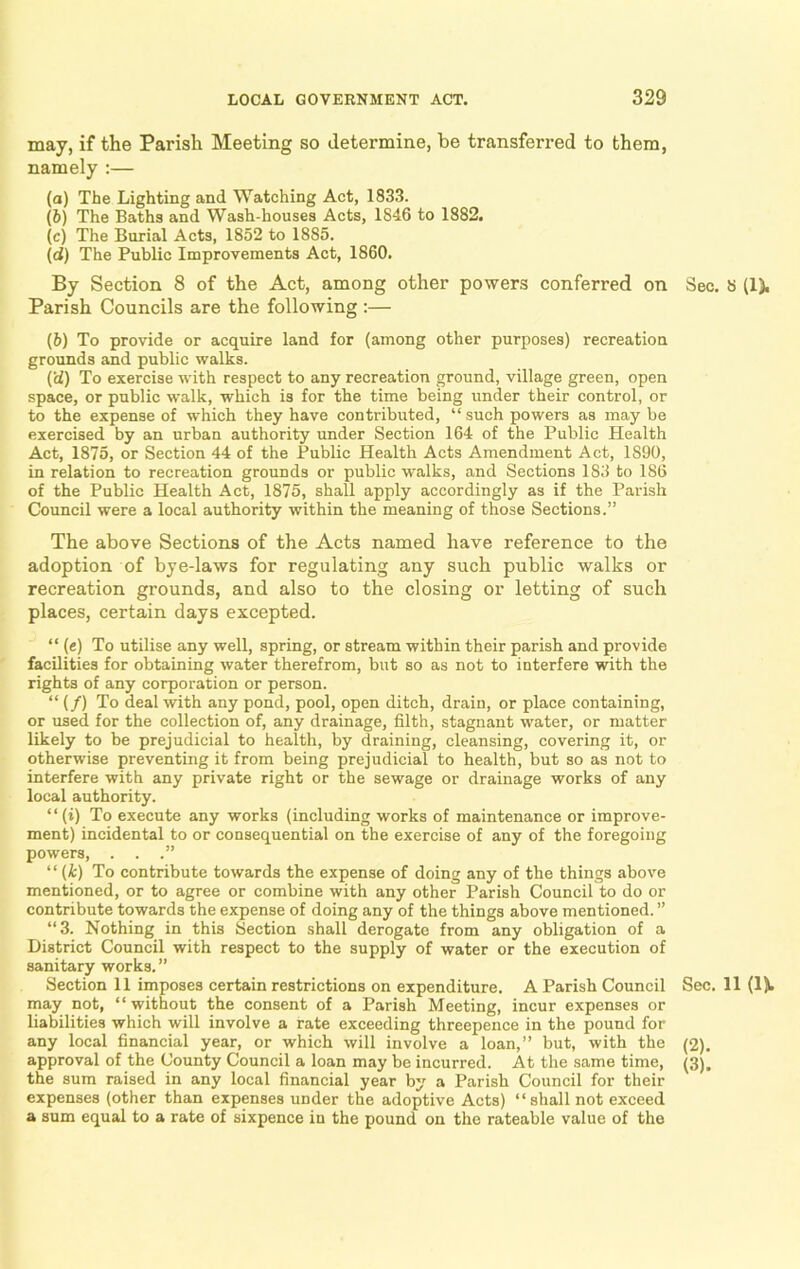 may, if the Parish Meeting so determine, be transferred to them, namely :— (а) The Lighting and Watching Act, 1833. (б) The Baths and Wash-houses Acts, 1846 to 1882. (c) The Burial Acts, 1852 to 1885. (d) The Public Improvements Act, 1860. By Section 8 of the Act, among other powers conferred on Parish Councils are the following :— (6) To provide or acquire land for (among other purposes) recreation grounds and public walks. (ii) To exercise with respect to any recreation ground, village green, open space, or public walk, which is for the time being under their control, or to the expense of which they have contributed, “ such powers as may be exercised by an urban authority under Section 164 of the Public Health Act, 1875, or Section 44 of the Public Health Acts Amendment Act, 1890, in relation to recreation grounds or public walks, and Sections 183 to 186 of the Public Health Act, 1875, shall apply accordingly as if the Parish Council were a local authority within the meaning of those Sections.” The above Sections of the Acts named have reference to the adoption of bye-laws for regulating any such public walks or recreation grounds, and also to the closing or letting of such places, certain days excepted. “ (e) To utilise any well, spring, or stream within their parish and provide facilities for obtaining water therefrom, but so as not to interfere with the rights of any corporation or person. “ (/) To deal with any pond, pool, open ditch, drain, or place containing, or used for the collection of, any drainage, filth, stagnant water, or matter- likely to be prejudicial to health, by draining, cleansing, covering it, or otherwise preventing it from being prejudicial to health, but so as not to interfere with any private right or the sewage or drainage works of any local authority. “ (i) To execute any works (including works of maintenance or improve- ment) incidental to or consequential on the exercise of any of the foregoing powers, . . .” “ (k) To contribute towards the expense of doing any of the things above mentioned, or to agree or combine with any other Parish Council to do or contribute towards the expense of doing any of the things above mentioned. ” “3. Nothing in this Section shall derogate from any obligation of a District Council with respect to the supply of water or the execution of sanitary works.” Section 11 imposes certain restrictions on expenditure. A Parish Council may not, “ without the consent of a Parish Meeting, incur expenses or liabilities which will involve a rate exceeding threepence in the pound for any local financial year, or which will involve a loan,” but, with the approval of the County Council a loan may be incurred. At the same time, the sum raised in any local financial year by a Parish Council for their expenses (other than expenses under the adoptive Acts) “shall not exceed a sum equal to a rate of sixpence in the pound on the rateable value of the Sec. 8 (1). Sec. 11 (1). (2). (3).