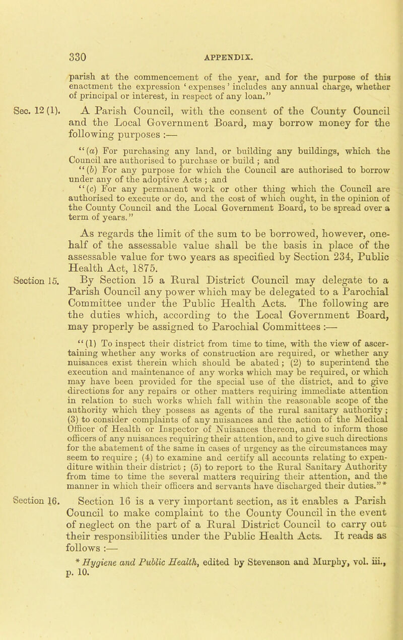 parish at the commencement of the year, and for the purpose of this enactment the expression ‘ expenses ’ includes any annual charge, whether of principal or interest, in respect of any loan.” Sec. 12 (1). A Parish Council, with the consent of the County Council and the Local Government Board, may borrow money for the following purposes :— “(a) For purchasing any land, or building any buildings, which the Council are authorised to purchase or build ; and “(b) For any purpose for which the Council are authorised to borrow under any of the adoptive Acts ; and “(c) For any permanent work or other thing which the Council are authorised to execute or do, and the cost of which ought, in the opinion of the County Council and the Local Government Board, to be spread over a term of years. ” As regards the limit of the sum to be borrowed, however, one- half of the assessable value shall be the basis in place of the assessable value for two years as specified by Section 234, Public Health Act, 1875. Section 15. By Section 15 a Rural District Council may delegate to a Parish Council any power which may be delegated to a Parochial Committee under the Public Health Acts. The following are the duties which, according to the Local Government Board, may properly be assigned to Parochial Committees :— “ (1) To inspect their district from time to time, with the view of ascer- taining whether any works of construction are required, or whether any nuisances exist therein which should be abated; (2) to superintend the execution and maintenance of any works which may be required, or which may have been provided for the special use of the district, and to give directions for any repairs or other matters requiring immediate attention in relation to such works which fall within the reasonable scope of the authority which they possess as agents of the rural sanitary authority; (3) to consider complaints of any nuisances and the action of the Medical Officer of Health or Inspector of Nuisances thereon, and to inform those officers of any nuisances requiring their attention, and to give such directions for the abatement of the same in cases of urgency as the circumstances may seem to require ; (4) to examine and certify all accounts relating to expen- diture within their district; (5) to report to the Rural Sanitary Authority from time to time the several matters requiring their attention, and the manner in which their officers and servants have discharged their duties.”* Section 16. Section 16 is a very important section, as it enables a Parish Council to make complaint to the County Council in the event of neglect on the part of a Rural District Council to carry out their responsibilities under the Public Health Acts. It reads as follows :— * Hygiene and Public Health, edited by Stevenson and Murphy, vol. iii., p. 10.