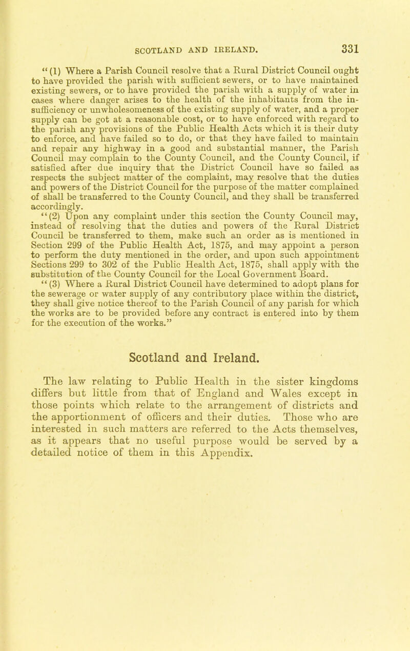 “ (1) Where a Parish Council resolve that a Rural District Council ought to have provided the parish with sufficient sewers, or to have maintained existing sewers, or to have provided the parish with a supply of water in cases where danger arises to the health of the inhabitants from the in- sufficiency or unwholesomeness of the existing supply of water, and a proper supply can be got at a reasonable cost, or to have enforced with regard to the parish any provisions of the Public Health Acts which it is their duty to enforce, and have failed so to do, or that they have failed to maintain and repair any highway in a good and substantial manner, the Parish Council may complain to the County Council, and the County Council, if satisfied after due inquiry that the District Council have so failed as respects the subject matter of the complaint, may resolve that the duties and powers of the District Council for the purpose of the matter complained of shall be transferred to the County Council, and they shall be transferred accordingly. “(2) Upon any complaint under this section the County Council may, instead of resolving that the duties and powers of the Rural District Council be transferred to them, make such an order as is mentioned in Section 299 of the Public Health Act, 1875, and may appoint a person to perform the duty mentioned in the order, and upon such appointment Sections 299 to 302 of the Public Health Act, 1875, shall apply with the substitution of the County Council for the Local Government Board. “ (3) Where a Rural District Council have determined to adopt plans for the sewerage or water supply of any contributory place within the district, they shall give notice thereof to the Parish Council of any parish for which the works are to be provided before any contract is entered into by them for the execution of the works.” Scotland and Ireland. The law relating to Public Health in the sister kingdoms differs but little from that of England and Wales except in those points which relate to the arrangement of districts and the apportionment of officers and their duties. Those who are interested in such matters are referred to the Acts themselves, as it appears that no useful purpose would be served by a detailed notice of them in this Appendix.