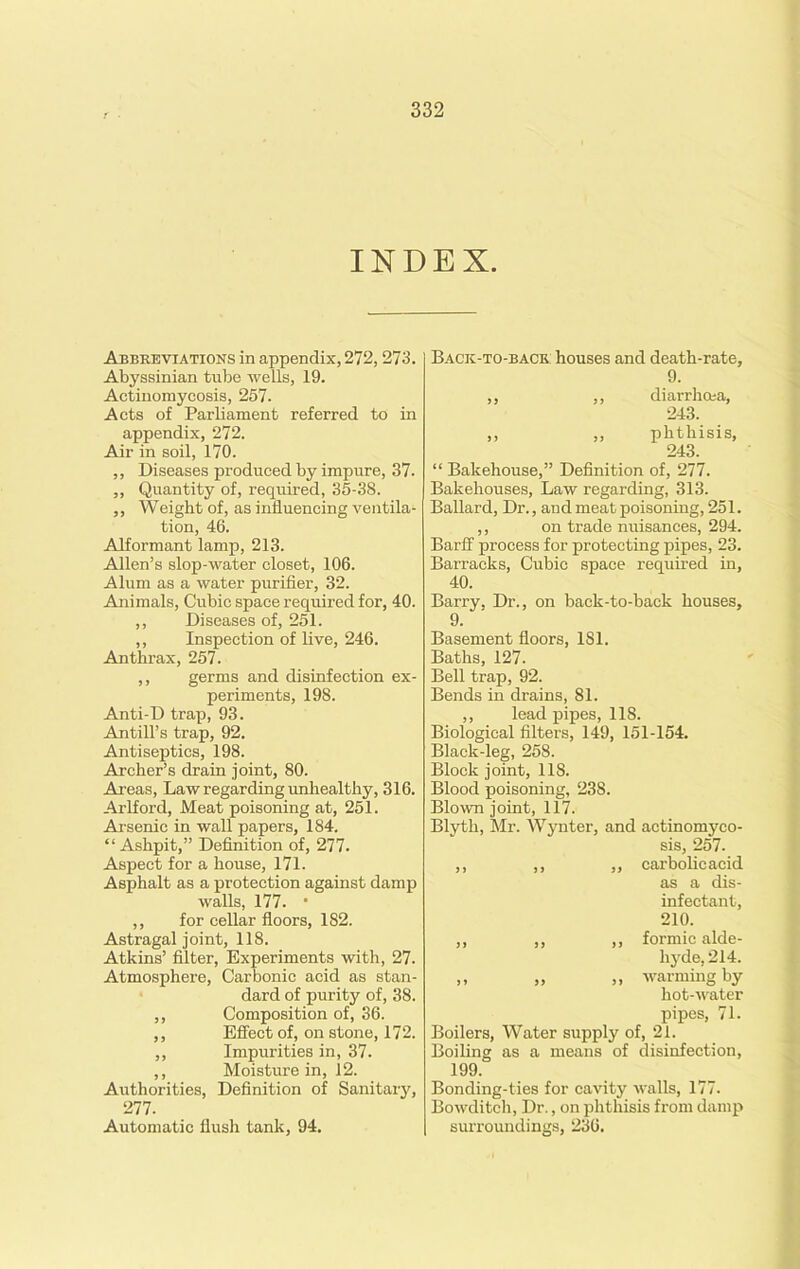 INDEX. Abbreviations in appendix, 272,273. Abyssinian tube wells, 19. Actinomycosis, 257. Acts of Parliament referred to in appendix, 272. Air in soil, 170. ,, Diseases produced by impure, 37. ,, Quantity of, required, 35-38. ,, Weight of, as influencing ventila- tion, 46. Alformant lamp, 213. Allen’s slop-water closet, 106. Alum as a water purifier, 32. Animals, Cubic space required for, 40. ,, Diseases of, 251. ,, Inspection of live, 246. Anthrax, 257. ,, germs and disinfection ex- periments, 198. Anti-D trap, 93. Antill’s trap, 92. Antiseptics, 198. Archer’s drain joint, 80. Areas, Law regarding unhealthy, 316. Arlford, Meat poisoning at, 251. Arsenic in wall papers, 184. “ Ashpit,” Definition of, 277. Aspect for a house, 171. Asphalt as a protection against damp walls, 177. • ,, for cellar floors, 182. Astragal joint, 118. Atkins’ filter, Experiments with, 27. Atmosphere, Carbonic acid as stan- dard of purity of, 38. ,, Composition of, 36. ,, Effect of, on stone, 172. ,, Impurities in, 37. ,, Moisture in, 12. Authorities, Definition of Sanitary, 277. Automatic flush tank, 94. Back-to-back: houses and death-rate, 9. ,, ,, diarrhoea, 243. ,, ,, phthisis, 243. “ Bakehouse,” Definition of, 277. Bakehouses, Law regarding, 313. Ballard, Dr., and meat poisoning, 251. ,, on trade nuisances, 294. Barff process for protecting pipes, 23. Barracks, Cubic space required in, 40. Barry, Dr., on back-to-back houses, 9. Basement floors, 1S1. Baths, 127. Bell trap, 92. Bends in drains, 81. ,, lead pipes, 118. Biological filters, 149, 151-154. Black-leg, 258. Block joint, 118. Blood poisoning, 23S. Blown joint, 117. Blyth, Mr. Wynter, and actinomyco- sis, 257. ,, ,, ,, carbolic acid as a dis- infectant, 210. ,, ,, ,, formic alde- hyde, 214. ,, „ „ warming by hot-water pipes, 71. Boilers, Water supply of, 21. Boiling as a means of disinfection, 199. Bonding-ties for cavity walls, 177. Bowditch, Dr., on phthisis from damp surroundings, 236.