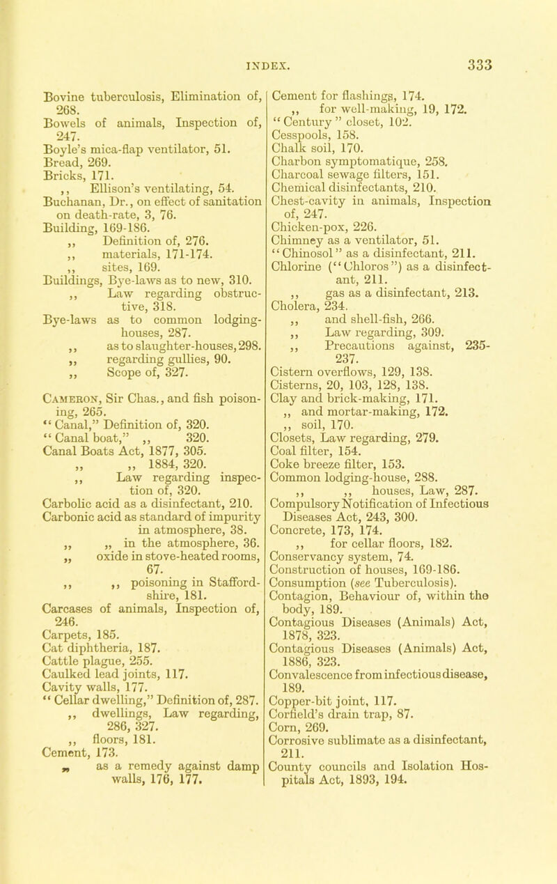 Bovine tuberculosis, Elimination of, 268. Bowels of animals, Inspection of, 247. Boyle’s mica-flap ventilator, 51. Bread, 269. Bricks, 171. ,, Ellison’s ventilating, 54. Buchanan, Dr., on effect of sanitation on death-rate, 3, 76. Building, 169-186. ,, Definition of, 276. ,, materials, 171-174. ,, sites, 169. Buildings, Bye-laws as to new, 310. ,, Law regarding obstruc- tive, 318. Bye-laws as to common lodging- houses, 287. ,, as to slaughter-houses, 298. ,, regarding gullies, 90. „ Scope off 327. Cameron, Sir Chas., and fish poison- ing, 265. “ Canal,” Definition of, 320. “ Canal boat,” „ 320. Canal Boats Act, 1877, 305. „ „ 1884, 320. ,, Law regarding inspec- tion of, 320. Carbolic acid as a disinfectant, 210. Carbonic acid as standard of impurity in atmosphere, 38. ,, „ in the atmosphere, 36. „ oxide in stove-heated rooms, 67. ,, ,, poisoning in Stafford- shire, 181. Carcases of animals, Inspection of, 246. Carpets, 185. Cat diphtheria, 187. Cattle plague, 255. Caulked lead joints, 117. Cavity walls, 177. “ Cellar dwelling,” Definition of, 287. ,, dwellings, Law regarding, 286, 327. ,, floors, 181. Cement, 173. „ as a remedy against damp walls, 176, 177. Cement for flashings, 174. ,, for well-making, 19, 172. “Century” closet, 102. Cesspools, 158. Chalk soil, 170. Charbon symptomatique, 258. Charcoal sewage filters, 151. Chemical disinfectants, 210. Chest-cavity in animals, Inspection of, 247. Chicken-pox, 226. Chimney as a ventilator, 51. “ Chinosol ” as a disinfectant, 211. Chlorine (“Chloros”) as a disinfect- ant, 211. ,, gas as a disinfectant, 213. Cholera, 234. ,, and shell-fish, 266. ,, Law regarding, 309. ,, Precautions against, 235- 237. Cistern overflows, 129, 138. Cisterns, 20, 103, 128, 138. Clay and brick-making, 171. ,, and mortar-making, 172. ,, soil, 170. Closets, Law regarding, 279. Coal filter, 154. Coke breeze filter, 153. Common lodging-house, 288. ,, ,, houses, Law, 287. Compulsory Notification of Infectious Diseases Act, 243, 300. Concrete, 173, 174. ,, for cellar floors, 182. Conservancy system, 74. Construction of houses, 169-186. Consumption (see Tuberculosis). Contagion, Behaviour of, within the body, 189. Contagious Diseases (Animals) Act, 1878, 323. Contagious Diseases (Animals) Act, 1886, 323. Convalescence from infectious disease, 189. Copper-bit joint, 117. Corfield’s drain trap, 87. Corn, 269. Corrosive sublimate as a disinfectant, 211. County councils and Isolation Hos- pitals Act, 1893, 194.