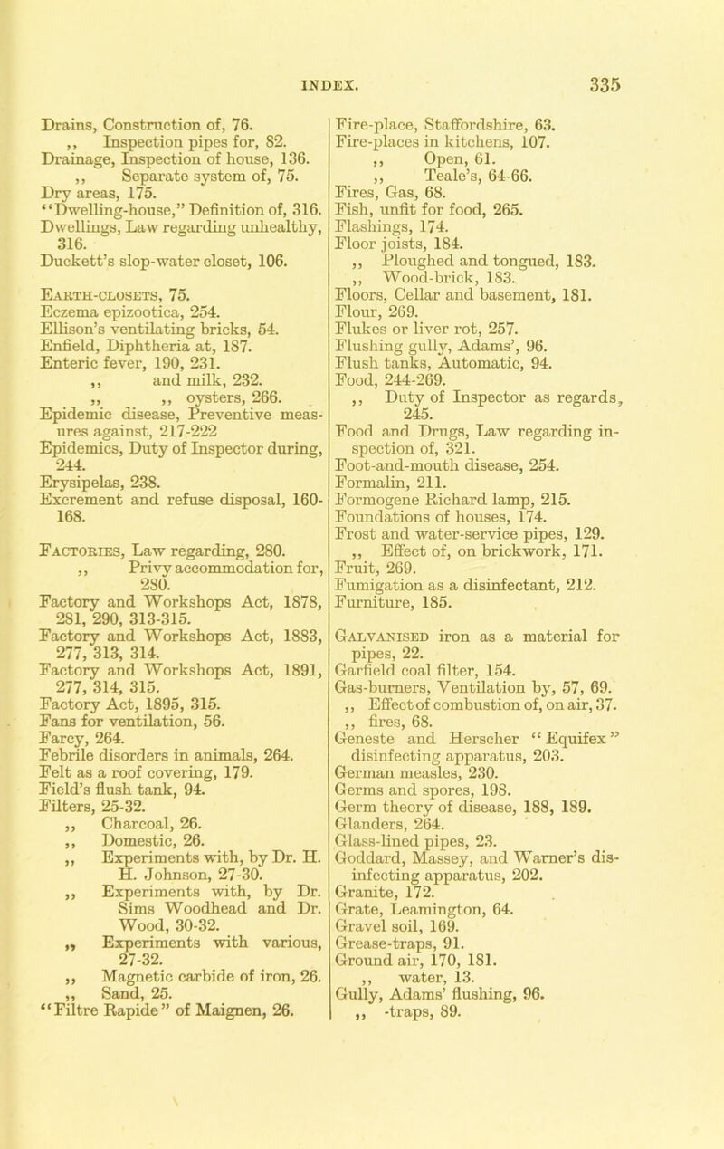 Drains, Construction of, 76. ,, Inspection pipes for, S2. Drainage, Inspection of house, 136. ,, Separate system of, 75. Dry areas, 175. “Dwelling-house,” Definition of, 316. Dwellings, Law regarding unhealthy, 316. Duckett’s slop-water closet, 106. Earth-closets, 75. Eczema epizootica, 254. Ellison’s ventilating bricks, 54. Enfield, Diphtheria at, 187. Enteric fever, 190, 231. ,, and milk, 232. „ ,, oysters, 266. Epidemic disease, Preventive meas- ures against, 217-222 Epidemics, Duty of Inspector during, 244. Erysipelas, 238. Excrement and refuse disposal, 160- 168. Factories, Law regarding, 280. ,, Privy accommodation for, 2S0. Factory and Workshops Act, 1878, 281, 290, 313-315. Factory and Workshops Act, 1883, 277, 313, 314. Factory and Workshops Act, 1891, 277, 314, 315. Factory Act, 1895, 315. Fans for ventilation, 56. Farcy, 264. Febrile disorders in animals, 264. Felt as a roof covering, 179. Field’s flush tank, 94. Filters, 25-32. ,, Charcoal, 26. ,, Domestic, 26. ,, Experiments with, by Dr. H. H. Johnson, 27-30. ,, Experiments with, by Dr. Sims Woodhead and Dr. Wood, 30-32. „ Experiments with various, 27-32. ,, Magnetic carbide of iron, 26. ,, Sand, 25. “Filtre Rapide” of Maignen, 26. Fire-place, Staffordshire, 63. Fire-places in kitchens, 107. ,, Open, 61. ,, Teale’s, 64-66. Fires, Gas, 68. Fish, unfit for food, 265. Flashings, 174. Floor joists, 184. ,, Ploughed and tongued, 183. ,, Wood-brick, 183. Floors, Cellar and basement, 181. Flour, 269. Flukes or liver rot, 257. Flushing gully, Adams’, 96. Flush tanks, Automatic, 94. Food, 244-269. ,, Duty of Inspector as regards, 245. Food and Drugs, Law regarding in- spection of, 321. Foot-and-mouth disease, 254. Formalin, 211. Formogene Richard lamp, 215. Foundations of houses, 174. Frost and water-service pipes, 129. ,, Effect of, on brickwork, 171. Fruit, 269. Fumigation as a disinfectant, 212. Furniture, 185. Galvanised iron as a material for pipes, 22. Garfield coal filter, 154. Gas-burners, Ventilation by, 57, 69. ,, Effect of combustion of, on air, 37. ,, fires, 68. Geneste and Herscher “Equifex” disinfecting apparatus, 203. German measles, 230. Germs and spores, 198. Germ theory of disease, 188, 189. Glanders, 264. Glass-lined pipes, 23. Goddard, Massey, and Warner’s dis- infecting apparatus, 202. Granite, 172. Grate, Leamington, 64. Gravel soil, 169. Grease-traps, 91. Ground air, 170, 181. ,, water, 13. Gully, Adams’ flushing, 96. ,, -traps, 89.