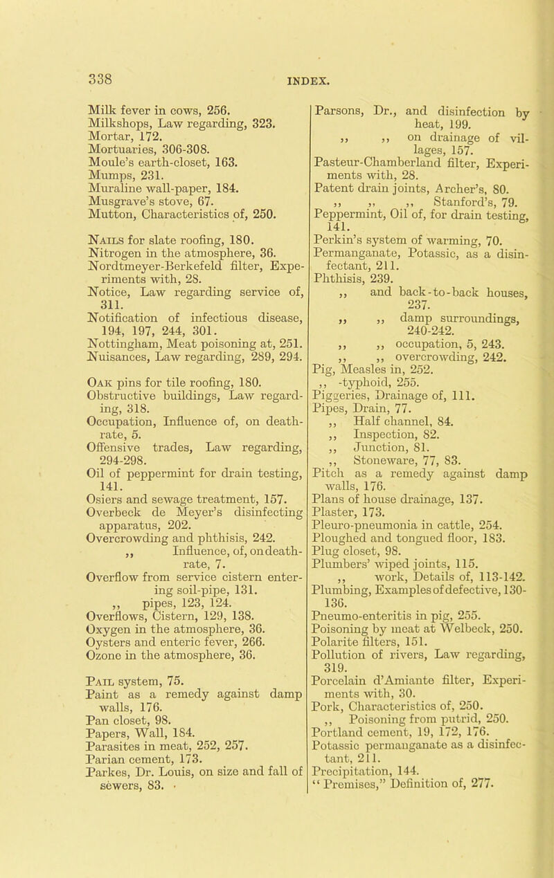 Milk fever in cows, 256. Milkshops, Law regarding, 323. Mortar, 172. Mortuaries, 306-308. Moule’s earth-closet, 163. Mumps, 231. Muraline wall-paper, 184. Musgrave’s stove, 67. Mutton, Characteristics of, 250. Nails for slate roofing, 180. Nitrogen in the atmosphere, 36. Nordtmeyer-Berkefeld filter. Expe- riments with, 2S. Notice, Law regarding service of, 311. Notification of infectious disease, 194, 197, 244, 301. Nottingham, Meat poisoning at, 251. Nuisances, Law regarding, 289, 294. Oak pins for tile roofing, 180. Obstructive buildings, Law regard- ing, 318. Occupation, Influence of, on death- rate, 5. Offensive trades. Law regarding, 294-298. Oil of peppermint for drain testing, 141. Osiers and sewage treatment, 157. Overbeck de Meyer’s disinfecting apparatus, 202. Overcrowding and phthisis, 242. ,, Influence, of, ondeath- rate, 7. Overflow from service cistern enter- ing soil-pipe, 131. ,, pipes, 123, 124. Overflows, Cistern, 129, 138. Oxygen in the atmosphere, 36. Oysters and enteric fever, 266. Ozone in the atmosphere, 36. Pail system, 75. Paint as a remedy against damp walls, 176. Pan closet, 98. Papers, Wall, 184. Parasites in meat, 252, 257. Parian cement, 173. Parkes, Dr. Louis, on size and fall of sewers, 83. ■ Parsons, Dr., and disinfection by heat, 199. ,, ,, on drainage of vil- lages, 157. Pasteur-Chamberland filter, Experi- ments with, 28. Patent drain joints, Archer’s, 80. ,> ,, ,, Stanford’s, 79. Peppermint, Oil of, for drain testing, 141. Perkin’s system of warming, 70. Permanganate, Potassic, as a disin- fectant, 211. Phthisis, 239. ,, and back-to-back houses, 237. ,, ,, damp surroundings, 240-242. ,, ,, occupation, 5, 243. ,, ,, overcrowding, 242. Pig, Measles in, 252. ,, -typhoid, 255. Piggeries, Drainage of, 111. Pipes, Drain, 77. ,, Half channel, 84. ,, Inspection, 82. ,, Junction, 81. ,, Stoneware, 77, 83. Pitch as a remedy against damp walls, 176. Plans of house drainage, 137. Plaster, 173. Pleuro-pneumonia in cattle, 254. Ploughed and tongued floor, 1S3. Plug closet, 98. Plumbers’ wiped joints, 115. ,, work, Details of, 113-142. Plumbing, Examples of defective, ISO- 136. Pneumo-enteritis in pig, 255. Poisoning by moat at Welbeck, 250. Polarite filters, 151. Pollution of rivers, Law regarding, 319. Porcelain d’Amiante filter, Experi- ments 'with, 30. Pork, Characteristics of, 250. ,, Poisoning from putrid, 250. Portland cement, 19, 172, 176. Potassic permanganate as a disinfec- tant, 211. Precipitation, 144. “ Premises,” Definition of, 277.