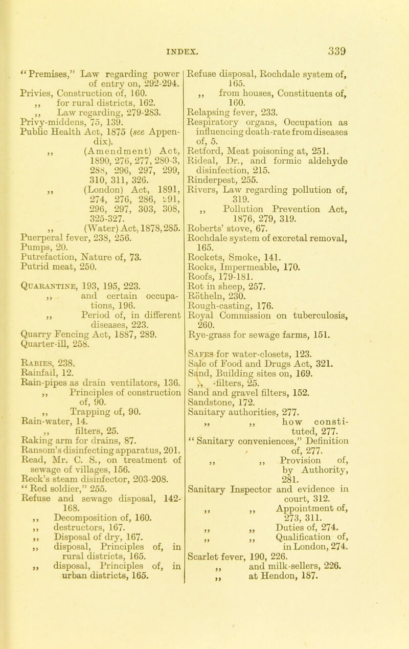 “ Premises,” Law regarding power of entry on, 292-294. Privies, Construction of, 1 CO. ,, for rural districts, 162. ,, Law regarding, 279-283. Privy-middens, 75, 139. Public Health Act, 1875 (see Appen- dix). ,, (Amendment) Act, 1890, 276, 277, 280-3, 288, 296, 297, 299, 310, 311, 326. ,, (London) Act, 1891, 274, 276, 286, 291, 296, 297, 303, 308, 325-327. ,, (Water) Act, 1878,285. Puerperal fever, 23S, 256. Pumps, 20. Putrefaction, Nature of, 73. Putrid meat, 250. Quarantine, 193, 195, 223. ,, and certain occupa- tions, 196. ,, Period of, in different diseases, 223. Quarry Fencing Act, 1887, 289. Quarter-ill, 258. Rabies, 238. Rainfall, 12. Rain-pipes as drain ventilators, 136. ,, Principles of construction of, 90. ,, Trapping of, 90. Rain-water, 14. ,, filters, 25. Raking arm for drains, 87. Ransom’s disinfecting apparatus, 201. Read, Mr. C. S., on treatment of sewage of villages, 156. Reek’s steam disinfector, 203-208. “ Red soldier,” 255. Refuse and sewage disposal, 142- 168. ,, Decomposition of, 160. ,, destructors, 167. ,, Disposal of dry, 167. ,, disposal, Principles of, in rural districts, 165. ,, disposal, Principles of, in urban districts, 165. Refuse disposal, Rochdale system of, 165. ,, from houses, Constituents of, 160. Relapsing fever, 233. Respiratory organs, Occupation as influencing death-rate from diseases of, 5. Retford, Meat poisoning at, 251. Rideal, Dr., and formic aldehyde disinfection, 215. Rinderpest, 255. Rivers, Law regarding pollution of, 319. ,, Pollution Prevention Act, 1876, 279, 319. Roberts’ stove, 67. Rochdale system of excretal removal, 165. Rockets, Smoke, 141. Rocks, Impermeable, 170. Roofs, 179-181. Rot in sheep, 257. Rotheln, 230. Rough-casting, 176. Royal Commission on tuberculosis, 260. Rye-grass for sewage farms, 151. Safes for water-closets, 123. Sale of Food and Drugs Act, 321. Sand, Building sites on, 169. ), -filters, 25. Sand and gravel filters, 152. Sandstone, 172. Sanitary authorities, 277. „ ,, how consti- tuted, 277. “ Sanitary conveniences,” Definition ; of, 277. ,, ,, Provision of, by Authority, 281. Sanitary Inspector and evidence in court, 312. ,, ,, Appointment of, 273, 311. ,, ,, Duties of, 274. ,, ,, Qualification of, in London, 274. Scarlet fever, 190, 226. ,, and milk-sellers, 226. „ at Hendon, 1S7.