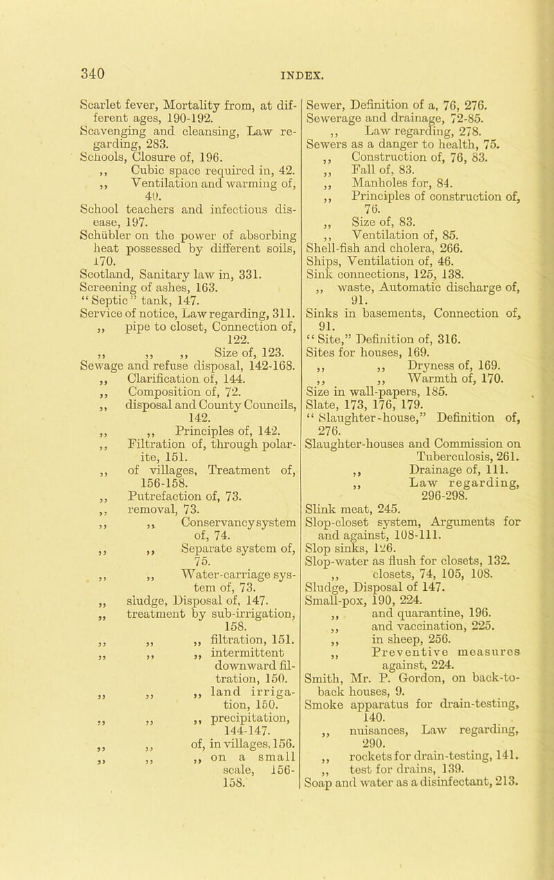 Scarlet fever, Mortality from, at dif- ferent ages, 190-192. Scavenging and cleansing, Law re- garding, 283. Schools, Closure of, 196. ,, Cubic space required in, 42. ,, Yentilation and warming of, 40. School teachers and infectious dis- ease, 197. Schiibler on the power of absorbing heat possessed by different soils, 170. Scotland, Sanitary law in, 331. Screening of ashes, 163. “ Septic ” tank, 147. Service of notice, Law regarding, 311. ,, pipe to closet, Connection of, 122. ,, ,, ,, Size of, 123. Sewage and refuse disposal, 142-168. ,, Clarification of, 144. ,, Composition of, 72. ,, disposal and County Councils, 142. ,, ,, Principles of, 142. ,, Filtration of, through polar- ite, 151. ,, of villages, Treatment of, 156-158. ,, Putrefaction of, 73. ,, removal, 73. ,, ,, Conservancy system of, 74. ,, ,, Separate system of, 75. ,, ,, Water-carriage sys- tem of, 73. ,, sludge, Disposal of, 147. ,, treatment by sub-irrigation, 158. ,, ,, ,, filtration, 151. ,, ,, „ intermittent downward fil- tration, 150. „ „ „ land irriga- tion, 150. „ ,, precipitation, 144-147. ,, ,, of, in villages, 156. ,, ,, ,, on a small scale, 156- 15S. Sewer, Definition of a, 76, 276. Sewerage and drainage, 72-85. ,, Law regarding, 278. Sewers as a danger to health, 75. ,, Construction of, 76, 83. ,, Fall of, 83. ,, Manholes for, 84. ,, Principles of construction of, 76. ,, Size of, 83. ,, Ventilation of, 85. Shell-fish and cholera, 266. Ships, Ventilation of, 46. Sink connections, 125, 138. ,, waste, Automatic discharge of, 91. Sinks in basements, Connection of, 91. “ Site,” Definition of, 316. Sites for houses, 169. ,, ,, Dryness of, 169. ,, ,, Warmth of, 170. Size in wall-papers, 185. Slate, 173, 176, 179. “ Slaughter-house,” Definition of, 276. Slaughter-houses and Commission on Tuberculosis, 261. ,, Drainage of. 111. ,, Law regarding, 296-298. Slink meat, 245. Slop-closet system, Arguments for and against, 108-111. Slop sinks, 126. Slop-water as flush for closets, 132. ,, closets, 74, 105, 108. Sludge, Disposal of 147. Small-pox, 190, 224. ,, and quarantine, 196. ,, and vaccination, 225. ,, in sheep, 256. ,, Preventive measures against, 224. Smith, Mr. P. Gordon, on back-to- back houses, 9. Smoke apparatus for drain-testing, 140. ,, nuisances, Law regarding, 290. ,, rockets for drain -testing, 141. „ test for drains, 139. Soap and water as a disinfectant, 213.