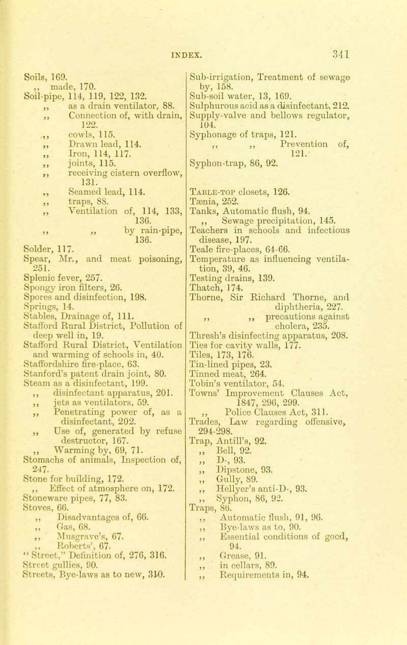 Soils, 169. ,, made, 170. Soil-pipe, 114, 119, 122, 132. ,, as a drain ventilator, 88. ,, Connection of, with drain, 122. „, cowls, 115. ,, Drawn lead, 114. „ Iron, 114, 117. ,, joints, 115. ,, receiving cistern overflow, 131. ,, Seamed lead, 114. ,, traps, 8S. ,, Ventilation of, 114, 133, 136. „ „ by rain-pipe, 136. Solder, 117. Spear, Mr., and meat poisoning, 251. Splenic fever, 257. Spongy iron filters, 26. Spores and disinfection, 198. Springs, 14. Stables, Drainage of. 111. Stafford Rural District, Pollution of deep well in, 19. Stafford Rural District, Ventilation and warming of schools in, 40. Staffordshire fire-place, 63. Stanford’s patent drain joint, 80. Steam as a disinfectant, 199. ,, disinfectant apparatus, 201. ,, jets as ventilators, 59. ,, Penetrating power of, as a disinfectant, 202. ,, Use of, generated by refuse destructor, 167. ,, Warming by, 69, 71. Stomachs of animals, Inspection of, 247. Stone for building, 172. ,, Effect of atmosphere on, 172. Stoneware pipes, 77, 83. Stoves, 66. ,, Disadvantages of, 66. ,, Gas, 68. ,, Musgrave’s, 67. ,, Roberts’, 67. “ Street,” Definition of, 276, 316. Street gidlies, 90. Streets, Bye-laws as to new, 310. Sub-irrigation, Treatment of sewage by, 158. Sub-soil water, 13, 169. Sulphurous acid as a disinfectant, 212. Supply-valve and bellows regulator, 104.' Syphonage of traps, 121. ,, ,, Prevention of, 121. Syphon-trap, 86, 92. Table-top closets, 126. Tfenia, 252. Tanks, Automatic flush, 94. ,, Sewage precipitation, 145. Teachers in schools and infectious disease, 197. Teale fire-places, 64-66. Temperature as influencing ventila- tion, 39, 46. Testing drains, 139. Thatch, 174. Thorne, Sir Richard Thorne, and diphtheria, 227. ,, ,, precautions against cholera, 235. Thresh’s disinfecting apparatus, 208. Ties for cavity walls, 177. Tiles, 173, 176. Tin-lined pipes, 23. Tinned meat, 264. Tobin’s ventilator, 54. Towns’ Improvement Clauses Act, 1847, 296, 299. ,, Police Clauses Act, 311. Trades, Law regarding offensive, 294-298. Trap, Antill’s, 92. „ Bell, 92. „ D-, 93. ,, Dipstone, 93. „ Gully, 89. ,, Hellyer’s anti-D-, 93. ,, Syphon, 86, 92. Traps, 86. ,, Automatic flush, 91, 96. ,, Bye-laws as to, 90. ,, Essential conditions of good, 94. ,, Grease, 91. ,, in cellars, 89. ,, Requirements in, 94.